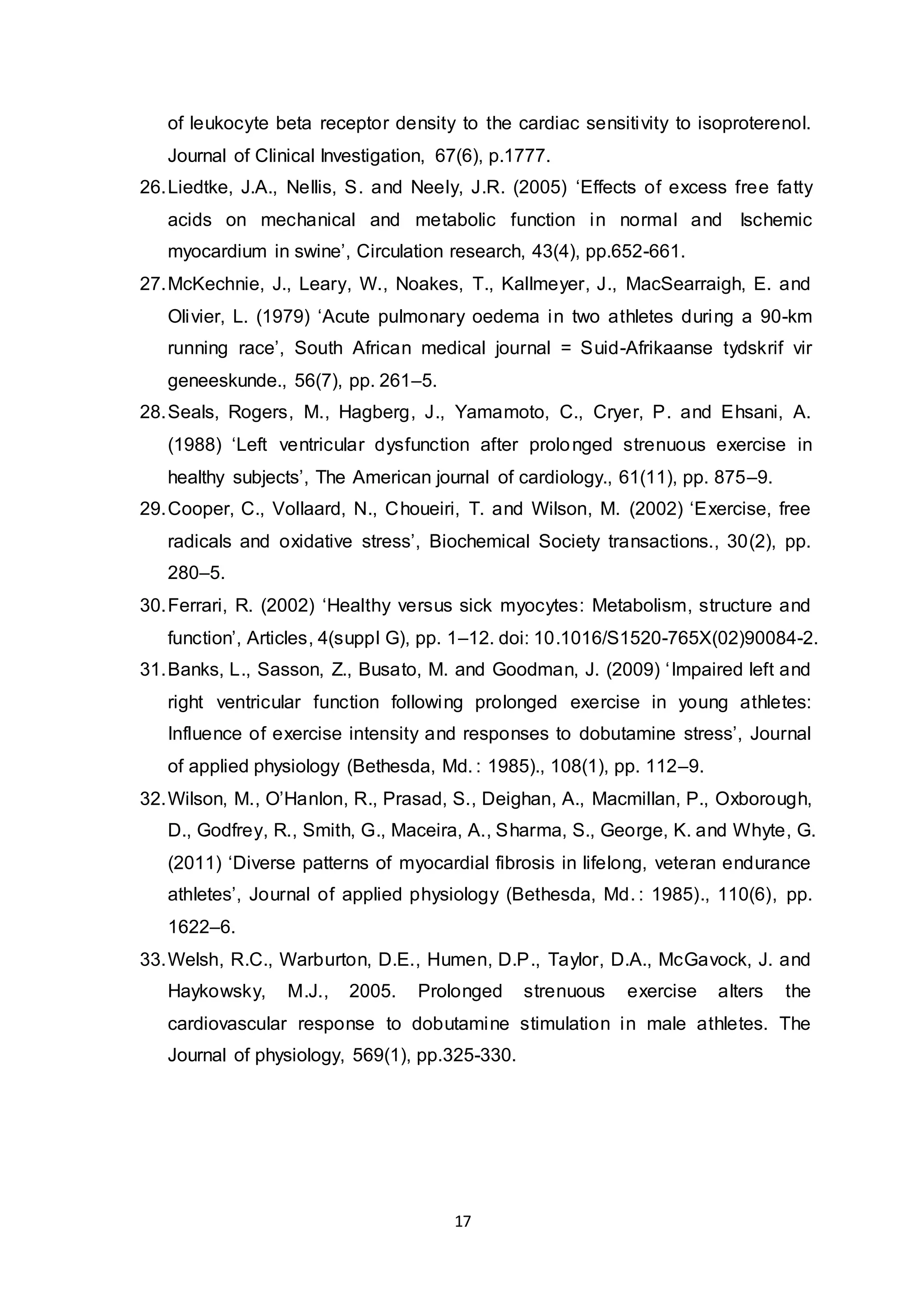 17
of leukocyte beta receptor density to the cardiac sensitivity to isoproterenol.
Journal of Clinical Investigation, 67(6), p.1777.
26.Liedtke, J.A., Nellis, S. and Neely, J.R. (2005) ‘Effects of excess free fatty
acids on mechanical and metabolic function in normal and Ischemic
myocardium in swine’, Circulation research, 43(4), pp.652-661.
27.McKechnie, J., Leary, W., Noakes, T., Kallmeyer, J., MacSearraigh, E. and
Olivier, L. (1979) ‘Acute pulmonary oedema in two athletes during a 90-km
running race’, South African medical journal = Suid-Afrikaanse tydskrif vir
geneeskunde., 56(7), pp. 261–5.
28.Seals, Rogers, M., Hagberg, J., Yamamoto, C., Cryer, P. and Ehsani, A.
(1988) ‘Left ventricular dysfunction after prolonged strenuous exercise in
healthy subjects’, The American journal of cardiology., 61(11), pp. 875–9.
29.Cooper, C., Vollaard, N., Choueiri, T. and Wilson, M. (2002) ‘Exercise, free
radicals and oxidative stress’, Biochemical Society transactions., 30(2), pp.
280–5.
30.Ferrari, R. (2002) ‘Healthy versus sick myocytes: Metabolism, structure and
function’, Articles, 4(suppl G), pp. 1–12. doi: 10.1016/S1520-765X(02)90084-2.
31.Banks, L., Sasson, Z., Busato, M. and Goodman, J. (2009) ‘Impaired left and
right ventricular function following prolonged exercise in young athletes:
Influence of exercise intensity and responses to dobutamine stress’, Journal
of applied physiology (Bethesda, Md. : 1985)., 108(1), pp. 112–9.
32.Wilson, M., O’Hanlon, R., Prasad, S., Deighan, A., Macmillan, P., Oxborough,
D., Godfrey, R., Smith, G., Maceira, A., Sharma, S., George, K. and Whyte, G.
(2011) ‘Diverse patterns of myocardial fibrosis in lifelong, veteran endurance
athletes’, Journal of applied physiology (Bethesda, Md. : 1985)., 110(6), pp.
1622–6.
33.Welsh, R.C., Warburton, D.E., Humen, D.P., Taylor, D.A., McGavock, J. and
Haykowsky, M.J., 2005. Prolonged strenuous exercise alters the
cardiovascular response to dobutamine stimulation in male athletes. The
Journal of physiology, 569(1), pp.325-330.
 