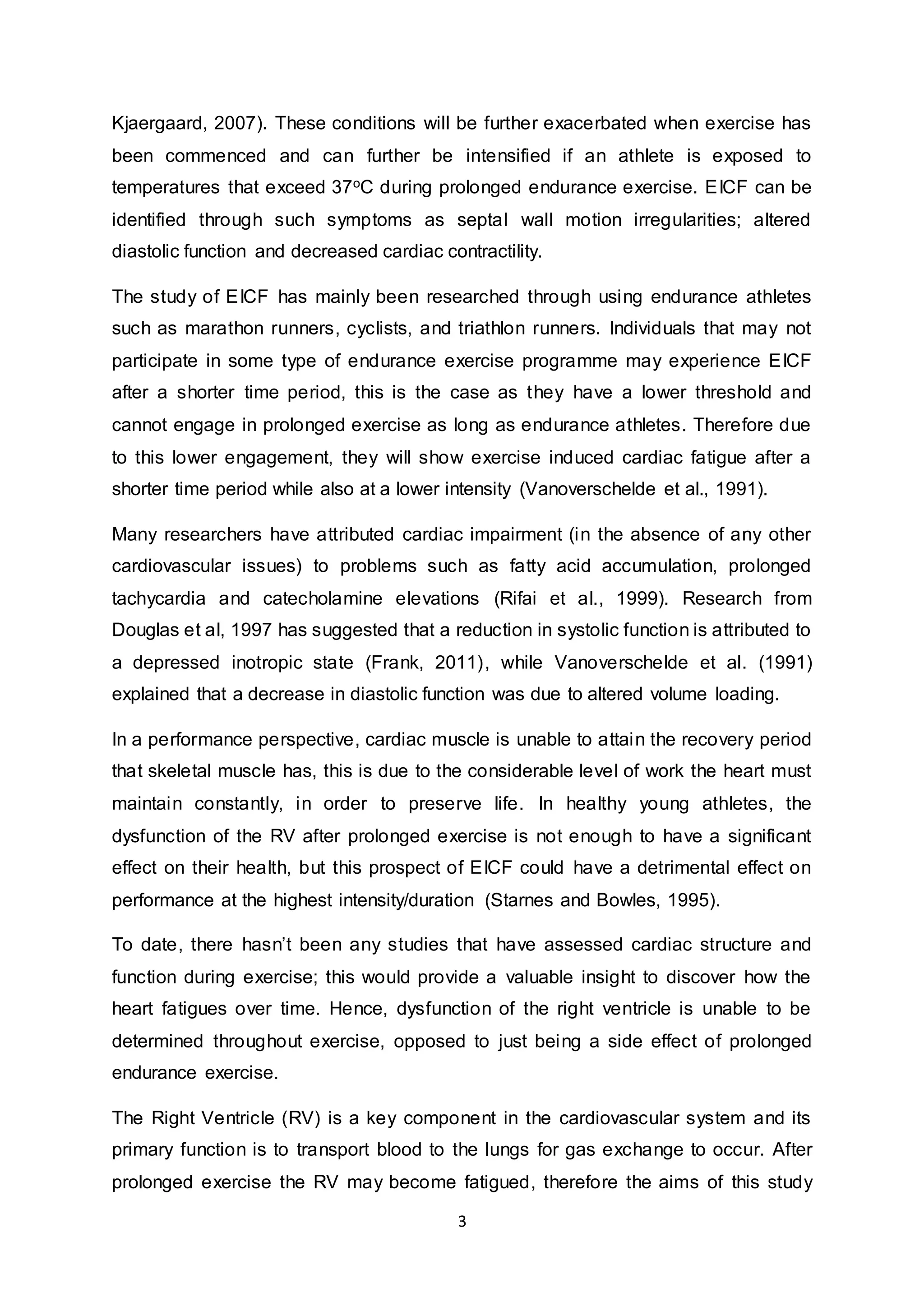 3
Kjaergaard, 2007). These conditions will be further exacerbated when exercise has
been commenced and can further be intensified if an athlete is exposed to
temperatures that exceed 37oC during prolonged endurance exercise. EICF can be
identified through such symptoms as septal wall motion irregularities; altered
diastolic function and decreased cardiac contractility.
The study of EICF has mainly been researched through using endurance athletes
such as marathon runners, cyclists, and triathlon runners. Individuals that may not
participate in some type of endurance exercise programme may experience EICF
after a shorter time period, this is the case as they have a lower threshold and
cannot engage in prolonged exercise as long as endurance athletes. Therefore due
to this lower engagement, they will show exercise induced cardiac fatigue after a
shorter time period while also at a lower intensity (Vanoverschelde et al., 1991).
Many researchers have attributed cardiac impairment (in the absence of any other
cardiovascular issues) to problems such as fatty acid accumulation, prolonged
tachycardia and catecholamine elevations (Rifai et al., 1999). Research from
Douglas et al, 1997 has suggested that a reduction in systolic function is attributed to
a depressed inotropic state (Frank, 2011), while Vanoverschelde et al. (1991)
explained that a decrease in diastolic function was due to altered volume loading.
In a performance perspective, cardiac muscle is unable to attain the recovery period
that skeletal muscle has, this is due to the considerable level of work the heart must
maintain constantly, in order to preserve life. In healthy young athletes, the
dysfunction of the RV after prolonged exercise is not enough to have a significant
effect on their health, but this prospect of EICF could have a detrimental effect on
performance at the highest intensity/duration (Starnes and Bowles, 1995).
To date, there hasn’t been any studies that have assessed cardiac structure and
function during exercise; this would provide a valuable insight to discover how the
heart fatigues over time. Hence, dysfunction of the right ventricle is unable to be
determined throughout exercise, opposed to just being a side effect of prolonged
endurance exercise.
The Right Ventricle (RV) is a key component in the cardiovascular system and its
primary function is to transport blood to the lungs for gas exchange to occur. After
prolonged exercise the RV may become fatigued, therefore the aims of this study
 