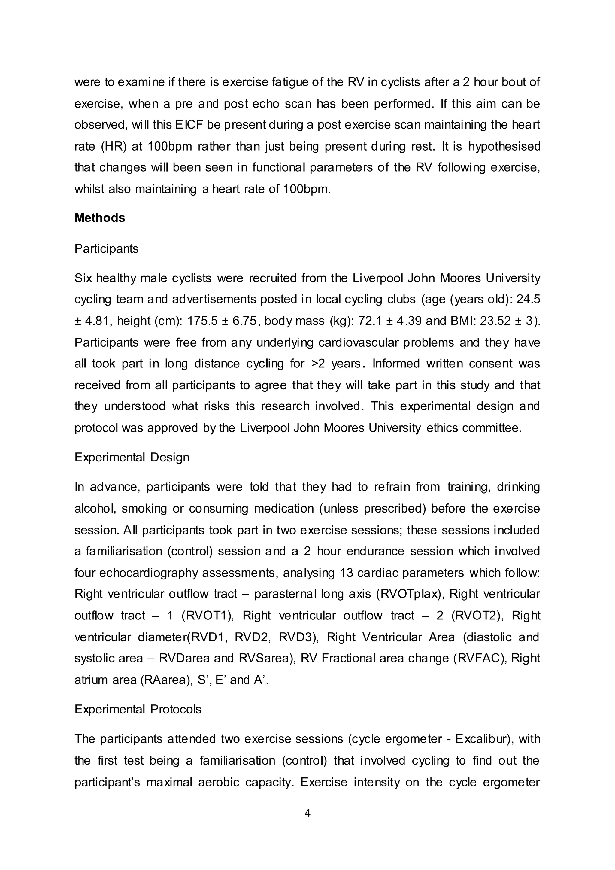 4
were to examine if there is exercise fatigue of the RV in cyclists after a 2 hour bout of
exercise, when a pre and post echo scan has been performed. If this aim can be
observed, will this EICF be present during a post exercise scan maintaining the heart
rate (HR) at 100bpm rather than just being present during rest. It is hypothesised
that changes will been seen in functional parameters of the RV following exercise,
whilst also maintaining a heart rate of 100bpm.
Methods
Participants
Six healthy male cyclists were recruited from the Liverpool John Moores University
cycling team and advertisements posted in local cycling clubs (age (years old): 24.5
± 4.81, height (cm): 175.5 ± 6.75, body mass (kg): 72.1 ± 4.39 and BMI: 23.52 ± 3).
Participants were free from any underlying cardiovascular problems and they have
all took part in long distance cycling for >2 years. Informed written consent was
received from all participants to agree that they will take part in this study and that
they understood what risks this research involved. This experimental design and
protocol was approved by the Liverpool John Moores University ethics committee.
Experimental Design
In advance, participants were told that they had to refrain from training, drinking
alcohol, smoking or consuming medication (unless prescribed) before the exercise
session. All participants took part in two exercise sessions; these sessions included
a familiarisation (control) session and a 2 hour endurance session which involved
four echocardiography assessments, analysing 13 cardiac parameters which follow:
Right ventricular outflow tract – parasternal long axis (RVOTplax), Right ventricular
outflow tract – 1 (RVOT1), Right ventricular outflow tract – 2 (RVOT2), Right
ventricular diameter(RVD1, RVD2, RVD3), Right Ventricular Area (diastolic and
systolic area – RVDarea and RVSarea), RV Fractional area change (RVFAC), Right
atrium area (RAarea), S’, E’ and A’.
Experimental Protocols
The participants attended two exercise sessions (cycle ergometer - Excalibur), with
the first test being a familiarisation (control) that involved cycling to find out the
participant’s maximal aerobic capacity. Exercise intensity on the cycle ergometer
 