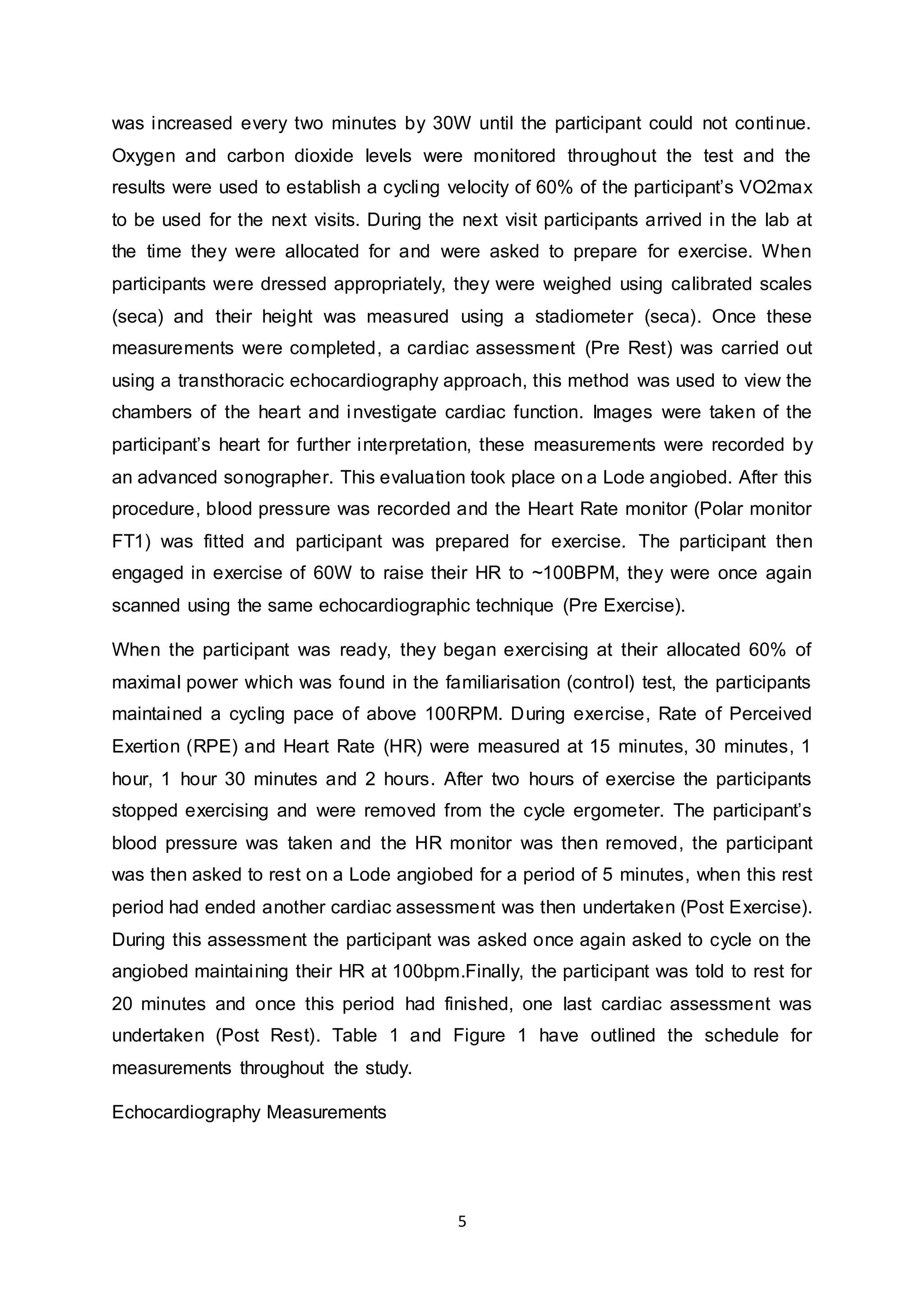 5
was increased every two minutes by 30W until the participant could not continue.
Oxygen and carbon dioxide levels were monitored throughout the test and the
results were used to establish a cycling velocity of 60% of the participant’s VO2max
to be used for the next visits. During the next visit participants arrived in the lab at
the time they were allocated for and were asked to prepare for exercise. When
participants were dressed appropriately, they were weighed using calibrated scales
(seca) and their height was measured using a stadiometer (seca). Once these
measurements were completed, a cardiac assessment (Pre Rest) was carried out
using a transthoracic echocardiography approach, this method was used to view the
chambers of the heart and investigate cardiac function. Images were taken of the
participant’s heart for further interpretation, these measurements were recorded by
an advanced sonographer. This evaluation took place on a Lode angiobed. After this
procedure, blood pressure was recorded and the Heart Rate monitor (Polar monitor
FT1) was fitted and participant was prepared for exercise. The participant then
engaged in exercise of 60W to raise their HR to ~100BPM, they were once again
scanned using the same echocardiographic technique (Pre Exercise).
When the participant was ready, they began exercising at their allocated 60% of
maximal power which was found in the familiarisation (control) test, the participants
maintained a cycling pace of above 100RPM. During exercise, Rate of Perceived
Exertion (RPE) and Heart Rate (HR) were measured at 15 minutes, 30 minutes, 1
hour, 1 hour 30 minutes and 2 hours. After two hours of exercise the participants
stopped exercising and were removed from the cycle ergometer. The participant’s
blood pressure was taken and the HR monitor was then removed, the participant
was then asked to rest on a Lode angiobed for a period of 5 minutes, when this rest
period had ended another cardiac assessment was then undertaken (Post Exercise).
During this assessment the participant was asked once again asked to cycle on the
angiobed maintaining their HR at 100bpm.Finally, the participant was told to rest for
20 minutes and once this period had finished, one last cardiac assessment was
undertaken (Post Rest). Table 1 and Figure 1 have outlined the schedule for
measurements throughout the study.
Echocardiography Measurements
 