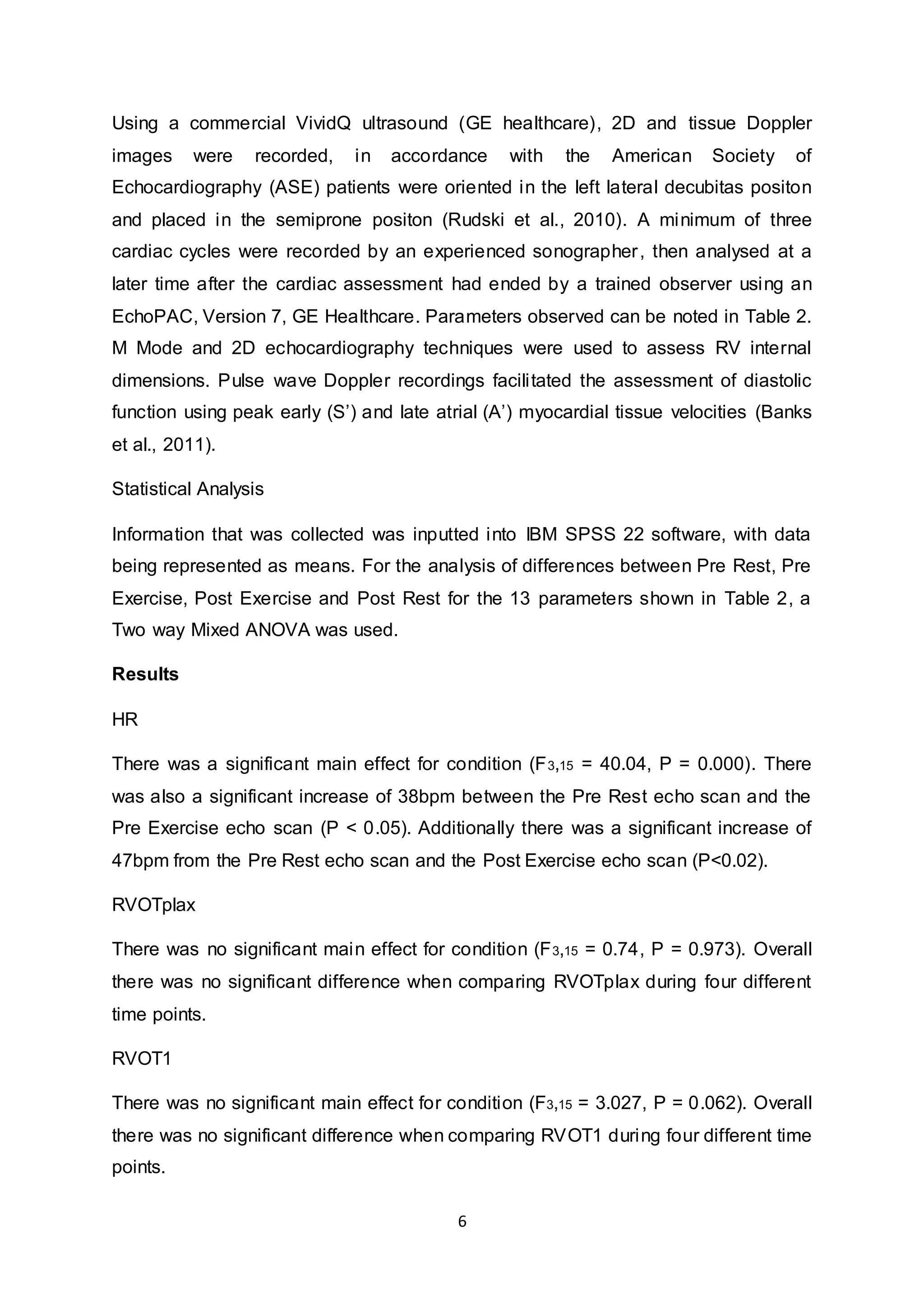 6
Using a commercial VividQ ultrasound (GE healthcare), 2D and tissue Doppler
images were recorded, in accordance with the American Society of
Echocardiography (ASE) patients were oriented in the left lateral decubitas positon
and placed in the semiprone positon (Rudski et al., 2010). A minimum of three
cardiac cycles were recorded by an experienced sonographer, then analysed at a
later time after the cardiac assessment had ended by a trained observer using an
EchoPAC, Version 7, GE Healthcare. Parameters observed can be noted in Table 2.
M Mode and 2D echocardiography techniques were used to assess RV internal
dimensions. Pulse wave Doppler recordings facilitated the assessment of diastolic
function using peak early (S’) and late atrial (A’) myocardial tissue velocities (Banks
et al., 2011).
Statistical Analysis
Information that was collected was inputted into IBM SPSS 22 software, with data
being represented as means. For the analysis of differences between Pre Rest, Pre
Exercise, Post Exercise and Post Rest for the 13 parameters shown in Table 2, a
Two way Mixed ANOVA was used.
Results
HR
There was a significant main effect for condition (F3,15 = 40.04, P = 0.000). There
was also a significant increase of 38bpm between the Pre Rest echo scan and the
Pre Exercise echo scan (P < 0.05). Additionally there was a significant increase of
47bpm from the Pre Rest echo scan and the Post Exercise echo scan (P<0.02).
RVOTplax
There was no significant main effect for condition (F3,15 = 0.74, P = 0.973). Overall
there was no significant difference when comparing RVOTplax during four different
time points.
RVOT1
There was no significant main effect for condition (F3,15 = 3.027, P = 0.062). Overall
there was no significant difference when comparing RVOT1 during four different time
points.
 