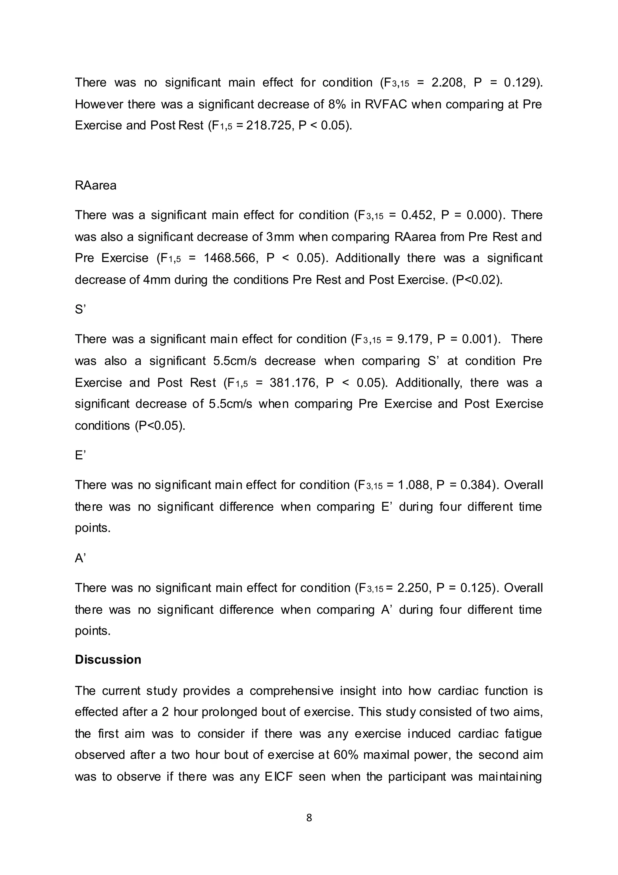 8
There was no significant main effect for condition (F3,15 = 2.208, P = 0.129).
However there was a significant decrease of 8% in RVFAC when comparing at Pre
Exercise and Post Rest (F1,5 = 218.725, P < 0.05).
RAarea
There was a significant main effect for condition (F3,15 = 0.452, P = 0.000). There
was also a significant decrease of 3mm when comparing RAarea from Pre Rest and
Pre Exercise (F1,5 = 1468.566, P < 0.05). Additionally there was a significant
decrease of 4mm during the conditions Pre Rest and Post Exercise. (P<0.02).
S’
There was a significant main effect for condition (F3,15 = 9.179, P = 0.001). There
was also a significant 5.5cm/s decrease when comparing S’ at condition Pre
Exercise and Post Rest (F1,5 = 381.176, P < 0.05). Additionally, there was a
significant decrease of 5.5cm/s when comparing Pre Exercise and Post Exercise
conditions (P<0.05).
E’
There was no significant main effect for condition (F3,15 = 1.088, P = 0.384). Overall
there was no significant difference when comparing E’ during four different time
points.
A’
There was no significant main effect for condition (F3,15 = 2.250, P = 0.125). Overall
there was no significant difference when comparing A’ during four different time
points.
Discussion
The current study provides a comprehensive insight into how cardiac function is
effected after a 2 hour prolonged bout of exercise. This study consisted of two aims,
the first aim was to consider if there was any exercise induced cardiac fatigue
observed after a two hour bout of exercise at 60% maximal power, the second aim
was to observe if there was any EICF seen when the participant was maintaining
 