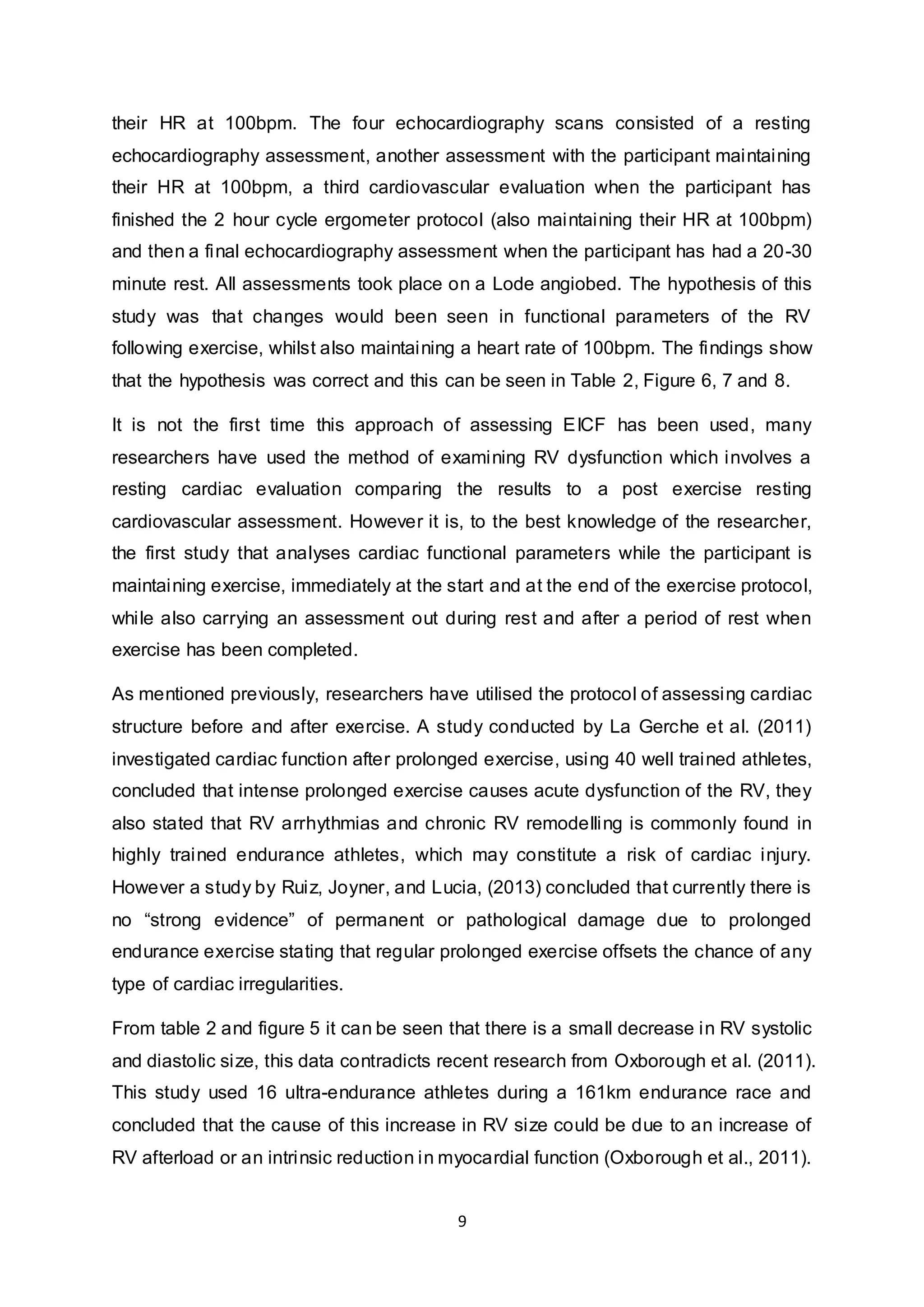 9
their HR at 100bpm. The four echocardiography scans consisted of a resting
echocardiography assessment, another assessment with the participant maintaining
their HR at 100bpm, a third cardiovascular evaluation when the participant has
finished the 2 hour cycle ergometer protocol (also maintaining their HR at 100bpm)
and then a final echocardiography assessment when the participant has had a 20-30
minute rest. All assessments took place on a Lode angiobed. The hypothesis of this
study was that changes would been seen in functional parameters of the RV
following exercise, whilst also maintaining a heart rate of 100bpm. The findings show
that the hypothesis was correct and this can be seen in Table 2, Figure 6, 7 and 8.
It is not the first time this approach of assessing EICF has been used, many
researchers have used the method of examining RV dysfunction which involves a
resting cardiac evaluation comparing the results to a post exercise resting
cardiovascular assessment. However it is, to the best knowledge of the researcher,
the first study that analyses cardiac functional parameters while the participant is
maintaining exercise, immediately at the start and at the end of the exercise protocol,
while also carrying an assessment out during rest and after a period of rest when
exercise has been completed.
As mentioned previously, researchers have utilised the protocol of assessing cardiac
structure before and after exercise. A study conducted by La Gerche et al. (2011)
investigated cardiac function after prolonged exercise, using 40 well trained athletes,
concluded that intense prolonged exercise causes acute dysfunction of the RV, they
also stated that RV arrhythmias and chronic RV remodelling is commonly found in
highly trained endurance athletes, which may constitute a risk of cardiac injury.
However a study by Ruiz, Joyner, and Lucia, (2013) concluded that currently there is
no “strong evidence” of permanent or pathological damage due to prolonged
endurance exercise stating that regular prolonged exercise offsets the chance of any
type of cardiac irregularities.
From table 2 and figure 5 it can be seen that there is a small decrease in RV systolic
and diastolic size, this data contradicts recent research from Oxborough et al. (2011).
This study used 16 ultra-endurance athletes during a 161km endurance race and
concluded that the cause of this increase in RV size could be due to an increase of
RV afterload or an intrinsic reduction in myocardial function (Oxborough et al., 2011).
 