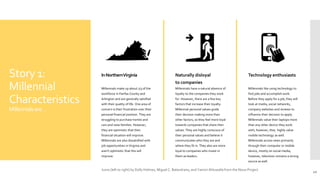 Story 1:
Millennial
Characteristics
Millennialsare…
InNorthernVirginia
Millennials make up about 1/3 of the
workforce in Fairfax County and
Arlington and are generally satisfied
with their quality of life. One area of
concern is their frustration over their
personal financial position. They are
struggling to purchase homes and
cars and raise families. However,
they are optimistic that their
financial situation will improve.
Millennials are also dissatisfied with
job opportunities in Virginia and
aren't optimistic that this will
improve.
Naturally disloyal
to companies
Millennials have a natural absence of
loyalty to the companies they work
for. However, there are a few key
factors that increase their loyalty.
Millennial personal values guide
their decision making more than
other factors, so they feel more loyal
towards companies that share their
values. They are highly conscious of
their personal values and believe it
communicates who they are and
where they fit in. They also are more
loyal to companies who invest in
them as leaders.
Technology enthusiasts
Millennials like using technology to
find jobs and accomplish work.
Before they apply for a job, they will
look at media, social networks,
company websites and reviews to
influence their decision to apply.
Millennials value their laptops more
than any other device they work
with; however, they highly value
mobile technology as well.
Millennials access news primarily
through their computer or mobile
device, mostly on social media;
however, television remains a strong
source as well.
10
Icons (left to right) by Dolly Holmes, Miguel C. Balandrano, and Yamini Ahluwalla from the Noun Project.
 