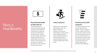 Story 3:
Vital Benefits
Payandfinancialbenefits
arestillnumberone
Pay and financial benefits
(retirement packages, college debt
assistance, etc.) are still the most
important factors for millennials
when they aren't paid what they
sense they are worth. However,
once pay is adequate, other benefits
like good company culture and
work/life balance become far more
important. Tuition reimbursement is
very important to millennials
because they want their companies
to invest in their education.
Career progression
Millennials want to know they are
making progress in their career.
Whether it be personal
development, like pursuing an
advanced degree or taking a training
course, a special opportunity to
tackle a challenge the organization
is facing, or simply receiving a
promotion, Millennials want to see
consistent, tangible progress in their
journey.
Flexibility and work/life
integration
You will see it multiple times in this
document: Millennials want
flexibility. They want the ability to
work from anywhere, anytime, and
want the tools to make it easy. They
want to be empowered to start their
day in their home and finish it at a
local coffee shop or restaurant while
taking a break in between to have a
nice lunch with friends. This is
work/life integration and is
extremely valued by Millennials.
13
Icons (left to right) by Ken Murray, Martha Ormiston, and Theresa Stoodley from the Noun Project.
 