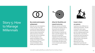 Story 5: How
to Manage
Millennials
Beamentorandrecognize
achievement
Millennials want to be managed by a
mentor, not a boss. They want
consistent and frequent feedback on
their work from someone they trust.
Keep your distance by giving them
plenty of autonomy in how they
conduct their work, but understand
the value they place on your
guidance and feedback as their
manager. Don’t forget to recognize
their achievements through
constructive feedback, awards,
benefits, perks and promotions.
Allow for flexibility and
reward outcomes
Millennials really like the flexibility
of working from anywhere, anytime,
they way they like and believe it
makes them more productive.
Work-life balance is important, but
better is work-life integration. They
want work to be seamlessly
integrated into their daily activities
instead of being a disruptor to their
personal lives. Create space for them
to work flexibly and measure them
in terms of output quality instead of
hours worked.
Invest in them
as a person
A great way to lose a Millennial is to
make their job redundant. They like
to sense their career is going
somewhere. To the extent possible,
give them challenging opportunities
that stretch their current skill set,
promote them when they deserve it
instead of by the traditional time
table, and invest in their personal
skills through training.
Millennials want to have
opportunities to give ideas and
feedback and see subsequent action.
16
Icons (left to right) by Rediffusion and Ben Pixels from the Noun Project.
 
