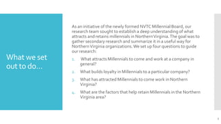 What we set
out to do…
As an initiative of the newly formed NVTC Millennial Board, our
research team sought to establish a deep understanding of what
attracts and retains millennials in NorthernVirginia.The goal was to
gather secondary research and summarize it in a useful way for
NorthernVirginia organizations.We set up four questions to guide
our research:
1. What attracts Millennials to come and work at a company in
general?
2. What builds loyalty in Millennials to a particular company?
3. What has attracted Millennials to come work in Northern
Virginia?
4. What are the factors that help retain Millennials in the Northern
Virginia area?
5
 