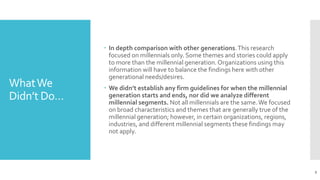 WhatWe
Didn’t Do…
 In depth comparison with other generations.This research
focused on millennials only. Some themes and stories could apply
to more than the millennial generation.Organizations using this
information will have to balance the findings here with other
generational needs/desires.
 We didn’t establish any firm guidelines for when the millennial
generation starts and ends, nor did we analyze different
millennial segments. Not all millennials are the same.We focused
on broad characteristics and themes that are generally true of the
millennial generation; however, in certain organizations, regions,
industries, and different millennial segments these findings may
not apply.
9
 