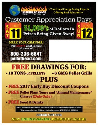 800-236-6647
pellethead.com
MARK YOUR CALENDAR!
You DON’T want to miss
this event!
$1,000’$of Dollars In
Prizes Being Given Away!
CHECK OUT OUR
NEW ENERGY-SAVING PRODUCTS INSIDE!
FREE DRAWINGS FOR:
• 10 TONS of PELLETS • 6 GMG Pellet Grills
PLUS
• FREE 2017 Early Buy Discount Coupons
• FREE Pellet Plant Tours and “Annual Maintenance”
Classes (Dale Only)
• FREE Food  Drinks
12
S
U
N
11
S
A
T
12
S
U
N
11
S
A
T
NOTE:THISISAPRIVATEEVENT.ONLYESESCUSTOMERSareallowedtoregisterforprizes.
* Discounts /offers are ONLY on existing inventory, NOT SPECIAL ORDERS.
~Your Local Energy Saving Experts
Offering Real Solutions~
 