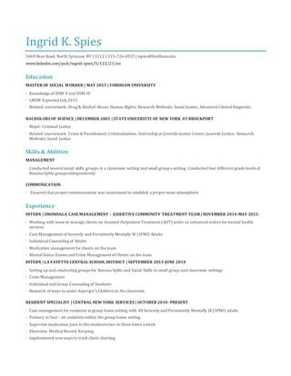 Ingrid K. Spies
5069 Bear Road, North Syracuse NY 13212 | 315-726-0557 | ispies@fordham.edu
www.linkedin.com/pub/ingrid-spies/5/122/21/en
Education
MASTER OF SOCIAL WORKER | MAY 2015 | FORDHAM UNIVERSITY
· Knowledge of DSM-Vand DSM-IV
· LMSW Expected July 2015
· Related coursework: Drug & Alcohol Abuse; Human Rights; Research Methods; Social Justice, Advanced Clinical Diagnosis,
BACHOLORS OF SCIENCE | DECEMBER 2001 | STATE UNIVERSTIY OF NEW YORK AT BROCKPORT
· Major: Criminal Justice
· Related coursework: Crime & Punishment; Criminalization; Internship at Juvenile Justice Center; Juvenile Justice; Research
Methods; Social Justice
Skills & Abilities
MANAGEMENT
· Conducted severalsocial skills groups in a classroom setting and small group a setting. Conducted four different grade levels of
Banana Splits groups independently
COMMUNICATION
· Ensured that proper communication was maintained to establish a proper team atmosphere
Experience
INTERN | ONONDAGA CASE MANAGEMENT – ASSERTIVE COMMUNITY TREATMENT TEAM | NOVEMBER 2014-MAY 2015
· Working with team to manage clients on Assisted Outpatient Treatment (AOT) order or enhanced orders for mental health
services
· Case Management of Severely and Persistently Mentally Ill (SPMI) Adults
· IndividualCounseling of Adults
· Medication management for clients on the team
· MentalStatus Exams and Crisis Management of Clients on the team
INTERN | LA FAYETTE CENTRAL SCHOOL DISTRICT | SEPTEMBER 2013-JUNE 2014
· Setting up and conducting groups for Banana Splits and Social Skills in small group and classroom settings
· Crisis Management
· Individual and Group Counseling of Students
· Research of ways to assist Asperger’s Children in the classroom
RESIDENT SPECIALIST | CENTRAL NEW YORK SERVICES | OCTOBER 2010- PRESENT
· Case management for residents in group home setting with 48 Severely and Persistently Mentally Ill (SPMI) adults
· Primary to four - six residents within the group home setting
· Supervise medication pass to the residents two to three times a week
· Electronic MedicalRecord Keeping
· Implemented newways to track client charting
 