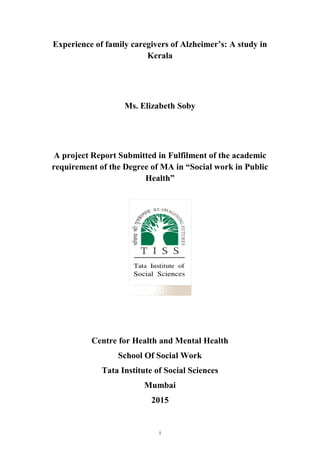 i
Experience of family caregivers of Alzheimer’s: A study in
Kerala
Ms. Elizabeth Soby
A project Report Submitted in Fulfilment of the academic
requirement of the Degree of MA in “Social work in Public
Health”
Centre for Health and Mental Health
School Of Social Work
Tata Institute of Social Sciences
Mumbai
2015
 