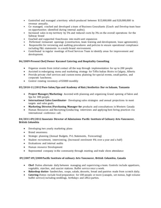 • Controlled and managed a territory which produced between $15,000,000 and $20,000,000 in
revenue annually.
• Co- managed, coached and developed a team of Business Consultants (Coach and Develop team base
on opportunities identified during internal audits).
• Increased sales in my territory by 5% and reduced costs by 3% on the overall operations for the
Subway brand
• Coached and supported franchisees into multi-unit expansion
• Performed restaurant openings (construction, team training and development, lease agreements).
• Responsible for reviewing and auditing procedures and policies to ensure operational compliance
including P&L statements in a multi-brand environment.
• Contributed to regular meetings of Food Services Team to identify areas for improvement and
development.
06/2009-Present Chef/Owner Karamel Catering and Hospitality Consulting
 Organize events from initial contact all the way through implementation for up to 200 people
 Assisted in redesigning menu and marketing strategy for Tiffin Indian Bistro in Calgary, Alberta
 Provide private chef services and custom menu planning for special events, small parties, and
corporate luncheons.
 Control rotating inventory of $3000 monthly
05/2010-11/2012 Pure Salon/Spa and Academy of Hair/Aesthetics Dar es Salaam, Tanzania
 Project Manager/Marketing- Assisted with planning and organizing Grand opening of Salon and
Spa for 300 people.
 International Sales Coordinator- Developing sales strategies and annual projections to meet
targets and sales goals.
 Marketing Director/Purchasing Manager for products and consultations in Western Canada
 Human Resources and Recruiting-Conducting interviews and applying best hiring practices via
international conference call.
04/2011-09/2012 Associate Director of Admissions Pacific Institute of Culinary Arts Vancouver,
British Columbia
 Developing two yearly marketing plans
 Brand awareness
 Strategic planning (Annual Budgets, P+L Statements, Forecasting)
 Student recruitment, interviewing, (Increased enrolment 4% over a year and a half)
 Evaluations and internal audits
 Human resource Development
 Represented company in the community through meeting and trade show attendance
09/2007-09/2008 Pacific Institute of culinary Arts Vancouver, British Columbia, Canada
 Chef- Duties alternate daily between managing and supervising a team. Controls include appetizers,
vegetable, starches, and saucier stations. Buffet service once a week.
 Bakeshop duties- Sandwiches, soups, salads, desserts, bread and pastries made from scratch daily.
 Catering-Duties include food preparation for 100 people or more (canapés, set menus, high volume
buffet service) including weddings, birthdays and office parties.
 