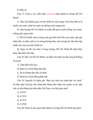 D. Đức trị.
Câu 17: Chọn ý sai. điều kiện và cơ sở hình thành tư tưởng Hồ Chí
Minh?
A. Nhu cầu khách quan và bức thiết do cách mạng Việt Nam đặt ra là
muốn cứu nước, phải tìm một con đường cách mạng mới.
B. Quê hương Hồ Chí Minh là mảnh đất giàu truyền thống yêu nước,
chống giặc ngoại xâm.
C. Hồ Chí Minh sinh ra trong một gia đình nhà Nho yêu nước, gần gũi
nhân dân, cụ thân sinh có tư tưởng thương dân, chủ trương lấy dân làm hậu
thuẫn cho mọi cải cách chính trị.
D. Ngay từ khi còn nhỏ ở trong trường, Hồ Chí Minh đã nhận thức
được đặc điểm thời đại.
Câu 18: Đối với Hồ Chí Minh, ưu điểm lớn nhất của học thuyết Khổng
Tử là gì?
A. Tinh thần hiếu học.
B. Quản lý xã hội bằng đạo đức.
C. Sự tu dưỡng đạo đức cá nhân.
D. Quản lý xã hội bằng pháp luật
Câu 19: Nguyễn Ái Quốc gửi “Bản yêu sách của nhân dân An Nam”
tới Hội nghị Vécxây, đòi chính phủ Pháp thừa nhận các quyền tự do, dân
chủ và bình đẳng của nhân dân Việt Nam vào thời gian nào?
A. 6/1917
B. 6/1918
C. 6/1919
D. 6/1920
Câu 20: Nhân tố chủ quan hình thành tư tưởng Hồ Chí Minh bao gồm:
 