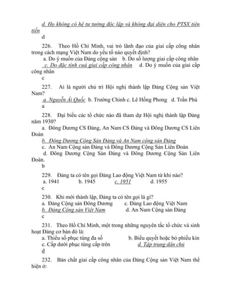 d. Họ không có hệ tư tưởng độc lập và không đại diện cho PTSX tiên
tiến
d
226. Theo Hồ Chí Minh, vai trò lãnh đạo của giai cấp công nhân
trong cách mạng Việt Nam do yếu tố nào quyết định?
a. Do ý muốn của Đảng cộng sản b. Do số lượng giai cấp công nhân
c. Do đặc tính cuả giai cấp công nhân d. Do ý muốn của giai cấp
công nhân
c
227. Ai là người chủ trì Hội nghị thành lập Đảng Cộng sản Việt
Nam?
a. Nguyễn Ái Quốc b. Trường Chinh c. Lê Hồng Phong d. Trần Phú
a
228. Đại biểu các tổ chức nào đã tham dự Hội nghị thành lập Đảng
năm 1930?
a. Đông Dương CS Đảng, An Nam CS Đảng và Đông Dương CS Liên
Đoàn
b. Đông Dương Cộng Sản Đảng và An Nam cộng sản Đảng
c. An Nam Cộng sản Đảng và Đông Dương Cộng Sản Liên Đoàn
d. Đông Dương Cộng Sản Đảng và Đông Dương Cộng Sản Liên
Đoàn.
b
229. Đảng ta có tên gọi Đảng Lao động Việt Nam từ khi nào?
a. 1941 b. 1945 c. 1951 d. 1955
c
230. Khi mới thành lập, Đảng ta có tên gọi là gì?
a. Đảng Cộng sản Đông Dương c. Đảng Lao động Việt Nam
b. Đảng Cộng sản Việt Nam d. An Nam Cộng sản Đảng
c
231. Theo Hồ Chí Minh, một trong những nguyên tắc tổ chức và sinh
hoạt Đảng cơ bản đó là:
a. Thiểu số phục tùng đa số b. Biểu quyết hoặc bỏ phiếu kín
c. Cấp dưới phục tùng cấp trên d. Tập trung dân chủ
d
232. Bản chất giai cấp công nhân của Đảng Cộng sản Việt Nam thể
hiện ở:
 