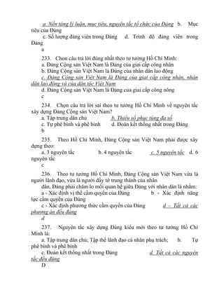 a. Nền tảng lý luận, mục tiêu, nguyên tắc tổ chức của Đảng b. Mục
tiêu của Đảng
c. Số lượng đảng viên trong Đảng d. Trình độ đảng viên trong
Đảng
a
233. Chon câu trả lời đúng nhất theo tư tưởng Hồ Chí Minh:
a. Đảng Cộng sản Việt Nam là Đảng của giai cấp công nhân
b. Đảng Cộng sản Việt Nam là Đảng của nhân dân lao động
c. Đảng Cộng sản Việt Nam là Đảng của giai cấp công nhân, nhân
dân lao động và của dân tộc Việt Nam
d. Đảng Cộng sản Việt Nam là Đảng của giai cấp công nông
c
234. Chọn câu trả lời sai theo tư tưởng Hồ Chí Minh về nguyên tắc
xây dựng Đảng Cộng sản Việt Nam?
a. Tập trung dân chủ b. Thiểu số phục tùng đa số
c. Tự phê bình và phê bình d. Đoàn kết thống nhất trong Đảng
b
235. Theo Hồ Chí Minh, Đảng Cộng sản Việt Nam phải được xây
dựng theo:
a. 3 nguyên tắc b. 4 nguyên tắc c. 5 nguyên tắc d. 6
nguyên tắc
c
236. Theo tư tưởng Hồ Chí Minh, Đảng Cộng sản Việt Nam vừa là
người lãnh đạo, vừa là người đầy tớ trung thành của nhân
dân, Đảng phải chăm lo mối quan hệ giữa Đảng với nhân dân là nhằm:
a - Xác định vị thế cầm quyền của Đảng b - Xác định năng
lực cầm quyền của Đảng
c - Xác định phương thức cầm quyền của Đảng d – Tất cả các
phương án đều đúng
d
237. Nguyên tắc xây dựng Đảng kiểu mới theo tư tưởng Hồ Chí
Minh là:
a. Tập trung dân chủ; Tập thể lãnh đạo cá nhân phụ trách; b. Tự
phê bình và phê bình
c. Đoàn kết thống nhất trong Đảng d. Tất cả các nguyên
tắc đều đúng
D
 