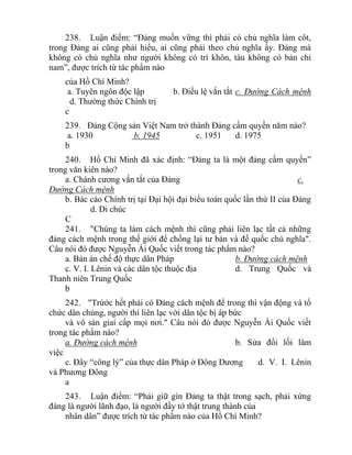 238. Luận điểm: “Đảng muốn vững thì phải có chủ nghĩa làm côt,
trong Đảng ai cũng phải hiểu, ai cũng phải theo chủ nghĩa ấy. Đảng mà
không có chủ nghĩa như người không có trí khôn, tàu không có bản chỉ
nam”, được trích từ tác phẩm nào
của Hồ Chí Minh?
a. Tuyên ngôn độc lập b. Điều lệ vắn tắt c. Đường Cách mệnh
d. Thường thức Chính trị
c
239. Đảng Cộng sản Việt Nam trở thành Đảng cầm quyền năm nào?
a. 1930 b. 1945 c. 1951 d. 1975
b
240. Hồ Chí Minh đã xác định: “Đảng ta là một đảng cầm quyền”
trong văn kiên nào?
a. Chánh cương vắn tắt của Đảng c.
Đường Cách mệnh
b. Bác cáo Chính trị tại Đại hội đại biểu toàn quốc lần thứ II của Đảng
d. Di chúc
C
241. "Chúng ta làm cách mệnh thì cũng phải liên lạc tất cả những
đảng cách mệnh trong thế giới để chống lại tư bản và đế quốc chủ nghĩa".
Câu nói đó được Nguyễn Ái Quốc viết trong tác phẩm nào?
a. Bản án chế độ thực dân Pháp b. Đường cách mệnh
c. V. I. Lênin và các dân tộc thuộc địa d. Trung Quốc và
Thanh niên Trung Quốc
b
242. "Trứớc hết phải có Đảng cách mệnh để trong thì vận động và tổ
chức dân chúng, người thì liên lạc với dân tộc bị áp bức
và vô sản giai cấp mọi nơi." Câu nói đó được Nguyễn Ái Quốc viết
trong tác phẩm nào?
a. Đường cách mệnh b. Sửa đổi lối làm
việc
c. Đây “công lý” của thực dân Pháp ở Đông Dương d. V. I. Lênin
và Phương Đông
a
243. Luận điểm: “Phải giữ gìn Đảng ta thật trong sạch, phải xứng
đáng là người lãnh đạo, là người đầy tớ thật trung thành của
nhân dân” được trích từ tác phẩm nào của Hồ Chí Minh?
 