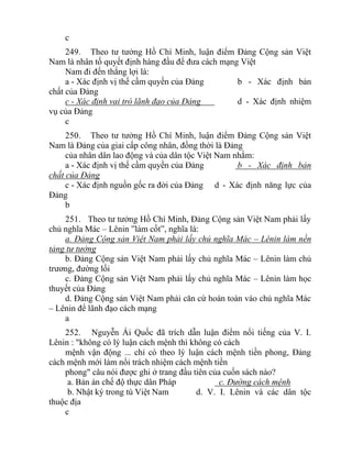 c
249. Theo tư tưởng Hồ Chí Minh, luận điểm Đảng Cộng sản Việt
Nam là nhân tố quyết định hàng đầu để đưa cách mạng Việt
Nam đi đến thắng lợi là:
a - Xác định vị thế cầm quyền của Đảng b - Xác định bản
chất của Đảng
c - Xác định vai trò lãnh đạo của Đảng d - Xác định nhiệm
vụ của Đảng
c
250. Theo tư tưởng Hồ Chí Minh, luận điểm Đảng Cộng sản Việt
Nam là Đảng của giai cấp công nhân, đồng thời là Đảng
của nhân dân lao động và của dân tộc Việt Nam nhằm:
a - Xác định vị thế cầm quyền của Đảng b - Xác định bản
chất của Đảng
c - Xác định nguồn gốc ra đời của Đảng d - Xác định năng lực của
Đảng
b
251. Theo tư tưởng Hồ Chí Minh, Đảng Cộng sản Việt Nam phải lấy
chủ nghĩa Mác – Lênin ”làm cốt”, nghĩa là:
a. Đảng Cộng sản Việt Nam phải lấy chủ nghĩa Mác – Lênin làm nền
tảng tư tưởng
b. Đảng Cộng sản Việt Nam phải lấy chủ nghĩa Mác – Lênin làm chủ
trương, đường lối
c. Đảng Cộng sản Việt Nam phải lấy chủ nghĩa Mác – Lênin làm học
thuyết của Đảng
d. Đảng Cộng sản Việt Nam phải căn cứ hoàn toàn vào chủ nghĩa Mác
– Lênin để lãnh đạo cách mạng
a
252. Nguyễn Ái Quốc đã trích dẫn luận điểm nổi tiếng của V. I.
Lênin : "không có lý luận cách mệnh thì không có cách
mệnh vận động ... chỉ có theo lý luận cách mệnh tiền phong, Đảng
cách mệnh mới làm nổi trách nhiệm cách mệnh tiền
phong" câu nói được ghi ở trang đầu tiên của cuốn sách nào?
a. Bản án chế độ thực dân Pháp c. Đường cách mệnh
b. Nhật ký trong tù Việt Nam d. V. I. Lênin và các dân tộc
thuộc địa
c
 