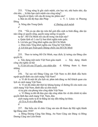 253. "Công nông là gốc cách mệnh, còn học trò, nhà buôn nhỏ, địa
chủ nhỏ, ... là bầu bạn cách mệnh của công nông".
Nguyễn ái Quốc viết câu đó trong tác phẩm nào?
a. Bản án chế độ thực dân Pháp c. V. I. Lênin và Phương
Đông
b. Nông dân Trung Quốc d. Đường cách mệnh
d
254. “Tất cả các dân tộc trên thế giới đều sinh ra bình đẳng, dân tộc
nào cũng có quyền sống, quyền sung sướng và quyền
tự do”. Hồ Chí Minh nói câu đó trong văn kiện nào?
a. Quân lệnh số 1 của Uỷ ban khởi nghĩa toàn quốc.
b. Lời kêu gọi Tổng khởi nghĩa của Hồ Chí Minh
c. Hiệu triệu Tổng khởi nghĩa của Tổng bộ Việt Minh.
d. Lời kêu gọi Toàn quốc kháng chiến của Hồ Chí Minh
d
255. Theo tư tưởng Hồ Chí Minh, mục đích, lý tưởng của Đảng cầm
quyền là:
a. Xây dựng một nước Việt Nam giàu mạnh c. Xây dựng thành
công chủ nghĩa xã hội
b. Vì lợi ích của Tổ quốc, của nhân dân d. Không tham ô, tham
những
b
256. Tại sao nói Đảng Cộng sản Việt Nam ra đời đánh dấu bước
ngoặt quyết định của cách mạng Việt Nam?
a. Vì đó là một tất yếu lịch sử, phản ánh đúng xu thế khách quan của
lịch sử cách mạng Việt Nam.
b. Vì nó đã chấm dứt thời kỳ khủng hoảng về đường lối cứu nước của
cách mạng Việt Nam, đánh dấu sự chín muồi
và tự giác của phong trào công nhân Việt Nam
c. Vì Đảng ra đời đã đưa giai cấp công nhân lên vũ đài chính trị nắm
quyền lãnh đạo cách mạng Việt Nam, đưa
cách mạng nước ta đi từ thắng lợi này đến thắng lợi khác.
d. Cả a, b và c đều đúng
d
257. Đại biểu các tổ chức Cộng sản nào đã tham dự Hội nghị thành
lập Đảng năm 1930?
a. Đông Dương Cộng Sản Đảng, An Nam Cộng sản Đảng và Đông
Dương Cộng sản Liên Đoàn
 