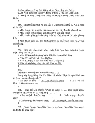 b. Đông Dương Cộng Sản Đảng và An Nam cộng sản Đảng
c. An Nam cộng sản Đảng và Đông Dương Cộng Sản Liên Đoàn
d. Đông Dương Cộng Sản Đảng và Đông Dương Cộng Sản Liên
Đoàn.
b
258. Mâu thuẫn cơ bản và chủ yếu ở Việt Nam đầu thế kỷ XX là mâu
thuẫn nào?
a. Mâu thuẫn giữa giai cấp nông dân với giai cấp địa chủ phong kiến.
b. Mâu thuẫn giữa giai cấp công nhân với giai cấp tư sản
c. Mâu thuẫn giữa giai cấp công nhân và nông dân với đế quốc phong
kiến
d. Mâu thuẫn giữa dân tộc Việt Nam với đế quốc xâm lược và tay sai
của chúng.
d
259. Khi nào phong trào công nhân Việt Nam hoàn toàn trở thành
một phong trào tự giác?
a. Năm 1920 (tổ chức công hội ở Sài Gòn được thành lập)
b. Năm 1925 (Cuộc bãi công Ba Son )
c. Năm 1929 (sự ra đời của ba tổ chức Cộng sản )
d. Năm 1930 (Đảng cộng sản Việt Nam ra đời).
d
260.
Chọn cụm từ đúng điền vào chỗ trống […...]
Trong xây dựng Đảng, Hồ Chí Minh xác định: “Mục đích phê bình cốt
để [……], giúp nhau tiến bộ”.
a. Sửa chữa sai lầm b. Giúp nhau sữa chữa c. Chỉ ra sai
lầm d. Giúp nhau cải tạo
b
261. Theo Hồ Chí Minh: “Đảng có vững, [……] mới thành công,
cũng như người cầm lái có vững thì [……]”.
a. Cách mệnh; thuyền chạy; b. Cách mạng; thuyền
chạy
c. Cách mạng; thuyền mới chạy; d. Cách mệnh; thuyền mới chạy
d
262. Đông Dương Cộng Sản Đảng và An Nam Cộng Sản Đảng được
ra đời từ Tổ chức nào?
 