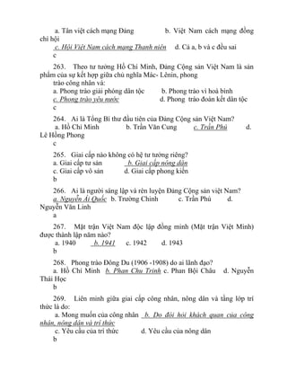 a. Tân việt cách mạng Đảng b. Việt Nam cách mạng đồng
chí hội
c. Hội Việt Nam cách mạng Thanh niên d. Cả a, b và c đều sai
c
263. Theo tư tưởng Hồ Chí Minh, Đảng Cộng sản Việt Nam là sản
phẩm của sự kết hợp giữa chủ nghĩa Mác- Lênin, phong
trào công nhân và:
a. Phong trào giải phóng dân tộc b. Phong trào vì hoà bình
c. Phong trào yêu nước d. Phong trào đoàn kết dân tộc
c
264. Ai là Tổng Bí thư đầu tiên của Đảng Cộng sản Việt Nam?
a. Hồ Chí Minh b. Trần Văn Cung c. Trần Phú d.
Lê Hồng Phong
c
265. Giai cấp nào không có hệ tư tưởng riêng?
a. Giai cấp tư sản b. Giai cấp nông dân
c. Giai cấp vô sản d. Giai cấp phong kiến
b
266. Ai là người sáng lập và rèn luyện Đảng Cộng sản việt Nam?
a. Nguyễn Ái Quốc b. Trường Chinh c. Trần Phú d.
Nguyễn Văn Linh
a
267. Mặt trận Việt Nam độc lập đồng minh (Mặt trận Việt Minh)
được thành lập năm nào?
a. 1940 b. 1941 c. 1942 d. 1943
b
268. Phong trào Đông Du (1906 -1908) do ai lãnh đạo?
a. Hồ Chí Minh b. Phan Chu Trinh c. Phan Bội Châu d. Nguyễn
Thái Học
b
269. Liên minh giữa giai cấp công nhân, nông dân và tầng lớp trí
thức là do:
a. Mong muốn của công nhân b. Do đòi hỏi khách quan của công
nhân, nông dân và trí thức
c. Yêu cầu của trí thức d. Yêu cầu của nông dân
b
 