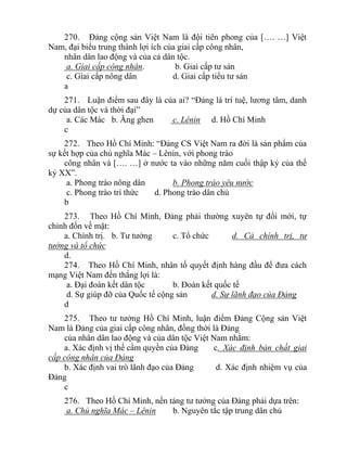270. Đảng cộng sản Việt Nam là đội tiên phong của […. …] Việt
Nam, đại biểu trung thành lợi ích của giai cấp công nhân,
nhân dân lao động và của cả dân tộc.
a. Giai cấp công nhân. b. Giai cấp tư sản
c. Giai cấp nông dân d. Giai cấp tiểu tư sản
a
271. Luận điểm sau đây là của ai? “Đảng là trí tuệ, lương tâm, danh
dự của dân tộc và thời đại”
a. Các Mác b. Ăng ghen c. Lênin d. Hồ Chí Minh
c
272. Theo Hồ Chí Minh: “Đảng CS Việt Nam ra đời là sản phẩm của
sự kết hợp của chủ nghĩa Mác – Lênin, với phong trào
công nhân và […. …] ở nước ta vào những năm cuối thập kỷ của thế
kỷ XX”.
a. Phong trào nông dân b. Phong trào yêu nước
c. Phong trào trí thức d. Phong trào dân chủ
b
273. Theo Hồ Chí Minh, Đảng phải thường xuyên tự đổi mới, tự
chỉnh đốn về mặt:
a. Chính trị. b. Tư tưởng c. Tổ chức d. Cả chính trị, tư
tưởng và tổ chức
d.
274. Theo Hồ Chí Minh, nhân tố quyết định hàng đầu để đưa cách
mạng Việt Nam đến thắng lợi là:
a. Đại đoàn kết dân tộc b. Đoàn kết quốc tế
d. Sự giúp đỡ của Quốc tế cộng sản d. Sự lãnh đạo của Đảng
d
275. Theo tư tưởng Hồ Chí Minh, luận điểm Đảng Cộng sản Việt
Nam là Đảng của giai cấp công nhân, đồng thời là Đảng
của nhân dân lao động và của dân tộc Việt Nam nhằm:
a. Xác định vị thế cầm quyền của Đảng c. Xác định bản chất giai
cấp công nhân của Đảng
b. Xác định vai trò lãnh đạo của Đảng d. Xác định nhiệm vụ của
Đảng
c
276. Theo Hồ Chí Minh, nền tảng tư tưởng của Đảng phải dựa trên:
a. Chủ nghĩa Mác – Lênin b. Nguyên tắc tập trung dân chủ
 
