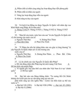 A. Phẩm chất cá nhân cùng năng lực hoạt động thực tiễn phong phú
B. Phẩm chất cá nhân của người
C. Năng lực hoạt động thực tiễn của người.
D. Khả năng tư duy của người
34. Vở kịch Con Rồng tre được Nguyễn Ái Quốc viết nhân dịp vua
Khải Định sang Pháp, đó là năm nào?
a. Tháng 5/1922 b. Tháng 5/1925 c. Tháng 5/1923 d. Tháng 5/1927
a
35. “Đưa hổ cửa trước, rước beo cửa sau” là câu Nguyễn Ái Quốc nói
về chủ trương cứu nước của ai?
a. Nguyễn Thái Học b. Hoàng Hoa Thám
c. Phan Bội Châu d. Phan Chu Trinh
c
36. “Ỷ Pháp cầu tiến bộ chẳng khác nào xin giặc rủ lòng thương” là
câu Nguyễn Ái Quốc nhận xét về chủ trương cứu
nước của ai?
a. Nguyễn Thái Học b. Hoàng Hoa Thám c. Phan Bội Châu
d. Phan Chu Trinh
d
37. Lý do chính của việc Nguyễn Ái Quốc đến Pháp?
a. Để vận động nhân dân Pháp ủng hộ cách mạng Việt Nam b.
Để tìm hiểu văn minh Pháp
c. Vì nguồn gốc mọi đau khổ của nhân dân Việt Nam là ở tại “chính
quốc” d. Để học nghề
b
38. Đại hội nào của Đảng khẳng định: “Tư tưởng Hồ Chí Minh
không chỉ là kết quả của sự vận dụng sáng tạo mà còn
phát triển sáng tạo chủ nghĩa Mác - Lênin vào điều kiện cụ thể của
nước ta”?
a. Đại hội VII (1991) b. Đại hội VIII (1996) c. Đại hội IX (2001)
d. Đại hội X (2006)
c
 