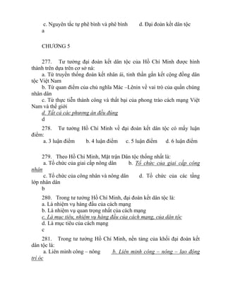 c. Nguyên tắc tự phê bình và phê bình d. Đại đoàn kết dân tộc
a
CHƯƠNG 5
277. Tư tưởng đại đoàn kết dân tộc của Hồ Chí Minh được hình
thành trên dựa trên cơ sở nà:
a. Từ truyền thống đoàn kết nhân ái, tinh thần gắn kết cộng đồng dân
tộc Việt Nam
b. Từ quan điểm của chủ nghĩa Mác –Lênin về vai trò của quần chúng
nhân dân
c. Từ thực tiễn thành công và thất bại của phong trào cách mạng Việt
Nam và thế giới
d. Tất cả các phương án đều đúng
d
278. Tư tưởng Hồ Chí Minh về đại đoàn kết dân tộc có mấy luận
điểm:
a. 3 luận điểm b. 4 luận điểm c. 5 luận điểm d. 6 luận điểm
279. Theo Hồ Chí Minh, Mặt trận Dân tộc thống nhất là:
a. Tổ chức của giai cấp nông dân b. Tổ chức của giai cấp công
nhân
c. Tổ chức của công nhân và nông dân d. Tổ chức của các tầng
lớp nhân dân
b
280. Trong tư tưởng Hồ Chí Minh, đại đoàn kết dân tộc là:
a. Là nhiệm vụ hàng đầu của cách mạng
b. Là nhiệm vụ quan trọng nhất của cách mạng
c. Là mục tiêu, nhiệm vụ hàng đầu của cách mạng, của dân tộc
d. Là mục tiêu của cách mạng
c
281. Trong tư tưởng Hồ Chí Minh, nền tảng của khối đại đoàn kết
dân tộc là:
a. Liên minh công – nông b. Liên minh công – nông – lao động
trí óc
 