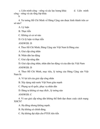 c. Liên minh công – nông và các lực lượng khác d. Liên minh
công – nông và các tầng lớp khác
b
4. Tư tưởng Hồ Chí Minh về Đảng Cộng sản được hình thành trên cơ
sở nào?
A. Lý luận
B. Thực tiễn
C. Không có cơ sở nào
D. Cả lý luận và thực tiễn
ANSWER: D
4. Theo Hồ Chí Minh, Đảng Cộng sản Việt Nam là Đảng của:
A. Giai cấp công nhân
B. Nhân dân lao động
C. Giai cấp nông dân
D. Giai cấp công nhân, nhân dân lao động và của dân tộc Việt Nam
ANSWER: D
4. Theo Hồ Chí Minh, mục tiêu, lý tưởng của Đảng Cộng sản Việt
Nam là:
A. Vì lợi ích của giai cấp công nhân
B. Xây dựng một nước Việt Nam giàu mạnh
C. Phụng sự tổ quốc, phục vụ nhân dân
D. Đảng ta không có mục đích , lý tưởng nào
ANSWER: C
4. Vì sao giai cấp nông dân không thể lãnh đạo được cuộc cách mạng
XHCN?
A. Họ đông nhưng không mạnh.
B. Họ không có chính đảng.
C. Họ không đại diện cho PTSX tiên tiến
 