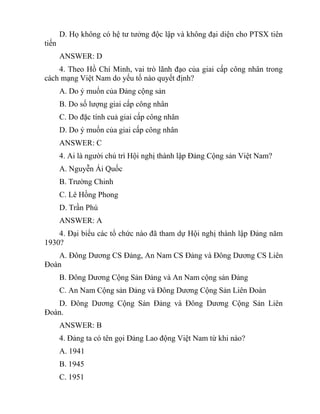 D. Họ không có hệ tư tưởng độc lập và không đại diện cho PTSX tiên
tiến
ANSWER: D
4. Theo Hồ Chí Minh, vai trò lãnh đạo của giai cấp công nhân trong
cách mạng Việt Nam do yếu tố nào quyết định?
A. Do ý muốn của Đảng cộng sản
B. Do số lượng giai cấp công nhân
C. Do đặc tính cuả giai cấp công nhân
D. Do ý muốn của giai cấp công nhân
ANSWER: C
4. Ai là người chủ trì Hội nghị thành lập Đảng Cộng sản Việt Nam?
A. Nguyễn Ái Quốc
B. Trường Chinh
C. Lê Hồng Phong
D. Trần Phú
ANSWER: A
4. Đại biểu các tổ chức nào đã tham dự Hội nghị thành lập Đảng năm
1930?
A. Đông Dương CS Đảng, An Nam CS Đảng và Đông Dương CS Liên
Đoàn
B. Đông Dương Cộng Sản Đảng và An Nam cộng sản Đảng
C. An Nam Cộng sản Đảng và Đông Dương Cộng Sản Liên Đoàn
D. Đông Dương Cộng Sản Đảng và Đông Dương Cộng Sản Liên
Đoàn.
ANSWER: B
4. Đảng ta có tên gọi Đảng Lao động Việt Nam từ khi nào?
A. 1941
B. 1945
C. 1951
 