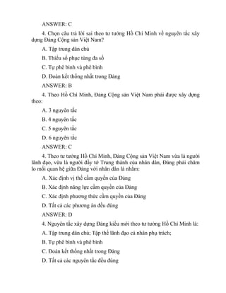 ANSWER: C
4. Chọn câu trả lời sai theo tư tưởng Hồ Chí Minh về nguyên tắc xây
dựng Đảng Cộng sản Việt Nam?
A. Tập trung dân chủ
B. Thiểu số phục tùng đa số
C. Tự phê bình và phê bình
D. Đoàn kết thống nhất trong Đảng
ANSWER: B
4. Theo Hồ Chí Minh, Đảng Cộng sản Việt Nam phải được xây dựng
theo:
A. 3 nguyên tắc
B. 4 nguyên tắc
C. 5 nguyên tắc
D. 6 nguyên tắc
ANSWER: C
4. Theo tư tưởng Hồ Chí Minh, Đảng Cộng sản Việt Nam vừa là người
lãnh đạo, vừa là người đầy tớ Trung thành của nhân dân, Đảng phải chăm
lo mối quan hệ giữa Đảng với nhân dân là nhằm:
A. Xác định vị thế cầm quyền của Đảng
B. Xác định năng lực cầm quyền của Đảng
C. Xác định phương thức cầm quyền của Đảng
D. Tất cả các phương án đều đúng
ANSWER: D
4. Nguyên tắc xây dựng Đảng kiểu mới theo tư tưởng Hồ Chí Minh là:
A. Tập trung dân chủ; Tập thể lãnh đạo cá nhân phụ trách;
B. Tự phê bình và phê bình
C. Đoàn kết thống nhất trong Đảng
D. Tất cả các nguyên tắc đều đúng
 