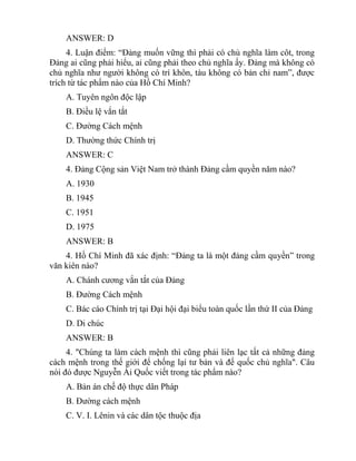 ANSWER: D
4. Luận điểm: “Đảng muốn vững thì phải có chủ nghĩa làm côt, trong
Đảng ai cũng phải hiểu, ai cũng phải theo chủ nghĩa ấy. Đảng mà không có
chủ nghĩa như người không có trí khôn, tàu không có bản chỉ nam”, được
trích từ tác phẩm nào của Hồ Chí Minh?
A. Tuyên ngôn độc lập
B. Điều lệ vắn tắt
C. Đường Cách mệnh
D. Thường thức Chính trị
ANSWER: C
4. Đảng Cộng sản Việt Nam trở thành Đảng cầm quyền năm nào?
A. 1930
B. 1945
C. 1951
D. 1975
ANSWER: B
4. Hồ Chí Minh đã xác định: “Đảng ta là một đảng cầm quyền” trong
văn kiên nào?
A. Chánh cương vắn tắt của Đảng
B. Đường Cách mệnh
C. Bác cáo Chính trị tại Đại hội đại biểu toàn quốc lần thứ II của Đảng
D. Di chúc
ANSWER: B
4. "Chúng ta làm cách mệnh thì cũng phải liên lạc tất cả những đảng
cách mệnh trong thế giới để chống lại tư bản và đế quốc chủ nghĩa". Câu
nói đó được Nguyễn Ái Quốc viết trong tác phẩm nào?
A. Bản án chế độ thực dân Pháp
B. Đường cách mệnh
C. V. I. Lênin và các dân tộc thuộc địa
 