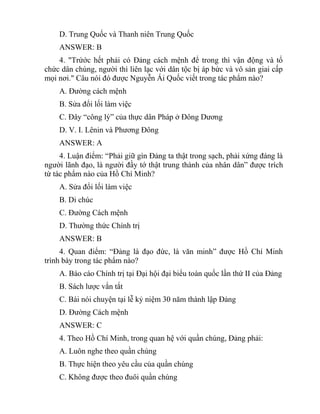 D. Trung Quốc và Thanh niên Trung Quốc
ANSWER: B
4. "Trứớc hết phải có Đảng cách mệnh để trong thì vận động và tổ
chức dân chúng, người thì liên lạc với dân tộc bị áp bức và vô sản giai cấp
mọi nơi." Câu nói đó được Nguyễn Ái Quốc viết trong tác phẩm nào?
A. Đường cách mệnh
B. Sửa đổi lối làm việc
C. Đây “công lý” của thực dân Pháp ở Đông Dương
D. V. I. Lênin và Phương Đông
ANSWER: A
4. Luận điểm: “Phải giữ gìn Đảng ta thật trong sạch, phải xứng đáng là
người lãnh đạo, là người đầy tớ thật trung thành của nhân dân” được trích
từ tác phẩm nào của Hồ Chí Minh?
A. Sửa đổi lối làm việc
B. Di chúc
C. Đường Cách mệnh
D. Thường thức Chính trị
ANSWER: B
4. Quan điểm: “Đảng là đạo đức, là văn minh” được Hồ Chí Minh
trình bày trong tác phẩm nào?
A. Báo cáo Chính trị tại Đại hội đại biểu toàn quốc lần thứ II của Đảng
B. Sách lược vắn tắt
C. Bài nói chuyện tại lễ kỷ niệm 30 năm thành lập Đảng
D. Đường Cách mệnh
ANSWER: C
4. Theo Hồ Chí Minh, trong quan hệ với quần chúng, Đảng phải:
A. Luôn nghe theo quần chúng
B. Thực hiện theo yêu cầu của quần chúng
C. Không được theo đuôi quần chúng
 