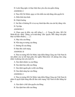 D. Luôn lắng nghe và thực hiện theo yêu cầu của quần chúng
ANSWER: C
4. Theo Hồ Chí Minh, nguy cơ lớn nhất của một đảng cầm quyền là:
A. Diến biến hòa bình
B. Chệch hướng
C. Sai lầm về đường lối và sự suy thoái đạo đức của cán bộ, đảng viên.
D. Tụt hậu
ANSWER: C
4. Chọn cụm từ điền vào chỗ trống […...]: Trong Di chúc, Hồ Chí
Minh đã xác định: “Đảng ta là một đảng cầm quyền. Mỗi đảng viên phải
thực sự thấm nhuần [……]”.
A. Mục tiêu của Đảng
B. Nền tảng tư tưởng của Đảng
C. Đường lối của Đảng
D. Đạo đức cách mạng
ANSWER: D
4. Theo tư tưởng Hồ Chí Minh, luận điểm Đảng Cộng sản Việt Nam là
sản phẩm của sự kết hợp giữa chủ nghĩa MácLênin với phong trào công
nhân và phong trào yêu nước là:
A. Xác định nhiệm vụ của Đảng
B. Xác định bản chất của Đảng
C. Xác định nguồn gốc ra đời của Đảng
D. Xác định năng lực của Đảng
ANSWER: C
4. Theo tư tưởng Hồ Chí Minh, luận điểm Đảng Cộng sản Việt Nam là
nhân tố quyết định hàng đầu để đưa cách mạng Việt Nam đi đến thắng lợi
là:
A. Xác định vị thế cầm quyền của Đảng
B. Xác định bản chất của Đảng
 