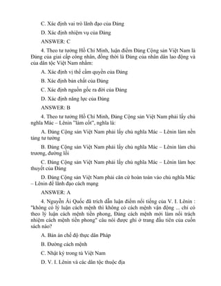 C. Xác định vai trò lãnh đạo của Đảng
D. Xác định nhiệm vụ của Đảng
ANSWER: C
4. Theo tư tưởng Hồ Chí Minh, luận điểm Đảng Cộng sản Việt Nam là
Đảng của giai cấp công nhân, đồng thời là Đảng của nhân dân lao động và
của dân tộc Việt Nam nhằm:
A. Xác định vị thế cầm quyền của Đảng
B. Xác định bản chất của Đảng
C. Xác định nguồn gốc ra đời của Đảng
D. Xác định năng lực của Đảng
ANSWER: B
4. Theo tư tưởng Hồ Chí Minh, Đảng Cộng sản Việt Nam phải lấy chủ
nghĩa Mác – Lênin ”làm cốt”, nghĩa là:
A. Đảng Cộng sản Việt Nam phải lấy chủ nghĩa Mác – Lênin làm nền
tảng tư tưởng
B. Đảng Cộng sản Việt Nam phải lấy chủ nghĩa Mác – Lênin làm chủ
trương, đường lối
C. Đảng Cộng sản Việt Nam phải lấy chủ nghĩa Mác – Lênin làm học
thuyết của Đảng
D. Đảng Cộng sản Việt Nam phải căn cứ hoàn toàn vào chủ nghĩa Mác
– Lênin để lãnh đạo cách mạng
ANSWER: A
4. Nguyễn Ái Quốc đã trích dẫn luận điểm nổi tiếng của V. I. Lênin :
"không có lý luận cách mệnh thì không có cách mệnh vận động ... chỉ có
theo lý luận cách mệnh tiền phong, Đảng cách mệnh mới làm nổi trách
nhiệm cách mệnh tiền phong" câu nói được ghi ở trang đầu tiên của cuốn
sách nào?
A. Bản án chế độ thực dân Pháp
B. Đường cách mệnh
C. Nhật ký trong tù Việt Nam
D. V. I. Lênin và các dân tộc thuộc địa
 