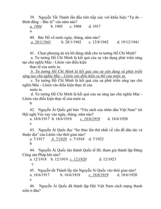 39. Nguyễn Tất Thành lần đầu tiên tiếp xúc với khẩu hiệu “Tự do –
Bình đẳng – Bác ái” vào năm nào?
a. 1904 b. 1905 c. 1908 d. 1917
a
40. Bác Hồ về nước ngày, tháng, năm nào?
a. 28/1/1941 b. 28/1/1942 c. 12/8/1942 d. 19/12/1941
41. Chọn phương án trả lới đúng nhất cho tư tưởng Hồ Chí Minh?
a. Tư tưởng Hồ Chí Minh là kết quả của sự vận dụng phát triển sáng
tạo chủ nghĩa Mác - Lênin vào điều kiện
thực tế của nước ta.
b. Tư tưởng Hồ Chí Minh là kết quả của sự vận dụng và phát triển
sáng tạo chủ nghĩa Mác - Lênin vào điều kiện cụ thể của nước ta.
c. Tư tưởng Hồ Chí Minh là kết quả của sự phát triển sáng tạo chủ
nghĩa Mác - Lênin vào điều kiện thực tế của
nước ta.
d. Tư tưởng Hồ Chí Minh là kết quả của sự sáng tạo chủ nghĩa Mác -
Lênin vào điều kiện thực tế của nước ta.
b
42. Nguyễn Ái Quốc gứi bản “Yêu sách của nhân dân Việt Nam” tới
Hội nghị Véc xay vào ngày, tháng, năm nào?
a. 18/6/1917 b. 18/6/1918 c. 18/6/1919 d. 18/6/1920
c
43. Nguyễn Ái Quốc đọc “Sơ thảo lần thứ nhất về vấn đề dân tộc và
thuộc địa” của Lênin vào thời gian nào?
a. 7/1917 b. 7/1920 c. 7/1918 d. 7/1922
b
44. Nguyễn Ái Quốc tán thành Quốc tế III, tham gia thành lập Đảng
Cộng sản Pháp khi nào?
a. 12/1918 b. 12/1919 c. 12/1920 d. 12/1923
c
45. Nguyễn tất Thành lấy tên Nguyễn Ái Quốc vào thời gian nào?
a. 18/6/1917 b. 18/6/1918 c. 18/6/1919 d. 18/6/1920
c
46. Nguyễn Ái Quốc đã thành lập Hội Việt Nam cách mạng thanh
niên ở đâu?
 