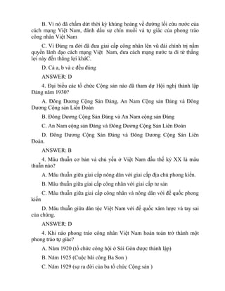 B. Vì nó đã chấm dứt thời kỳ khủng hoảng về đường lối cứu nước của
cách mạng Việt Nam, đánh dấu sự chín muồi và tự giác của phong trào
công nhân Việt Nam
C. Vì Đảng ra đời đã đưa giai cấp công nhân lên vũ đài chính trị nắm
quyền lãnh đạo cách mạng Việt Nam, đưa cách mạng nước ta đi từ thắng
lợi này đến thắng lợi kháC.
D. Cả a, b và c đều đúng
ANSWER: D
4. Đại biểu các tổ chức Cộng sản nào đã tham dự Hội nghị thành lập
Đảng năm 1930?
A. Đông Dương Cộng Sản Đảng, An Nam Cộng sản Đảng và Đông
Dương Cộng sản Liên Đoàn
B. Đông Dương Cộng Sản Đảng và An Nam cộng sản Đảng
C. An Nam cộng sản Đảng và Đông Dương Cộng Sản Liên Đoàn
D. Đông Dương Cộng Sản Đảng và Đông Dương Cộng Sản Liên
Đoàn.
ANSWER: B
4. Mâu thuẫn cơ bản và chủ yếu ở Việt Nam đầu thế kỷ XX là mâu
thuẫn nào?
A. Mâu thuẫn giữa giai cấp nông dân với giai cấp địa chủ phong kiến.
B. Mâu thuẫn giữa giai cấp công nhân với giai cấp tư sản
C. Mâu thuẫn giữa giai cấp công nhân và nông dân với đế quốc phong
kiến
D. Mâu thuẫn giữa dân tộc Việt Nam với đế quốc xâm lược và tay sai
của chúng.
ANSWER: D
4. Khi nào phong trào công nhân Việt Nam hoàn toàn trở thành một
phong trào tự giác?
A. Năm 1920 (tổ chức công hội ở Sài Gòn được thành lập)
B. Năm 1925 (Cuộc bãi công Ba Son )
C. Năm 1929 (sự ra đời của ba tổ chức Cộng sản )
 