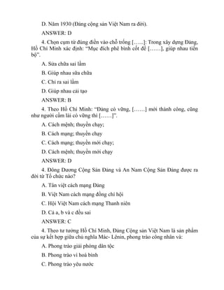 D. Năm 1930 (Đảng cộng sản Việt Nam ra đời).
ANSWER: D
4. Chọn cụm từ đúng điền vào chỗ trống […...]: Trong xây dựng Đảng,
Hồ Chí Minh xác định: “Mục đích phê bình cốt để [……], giúp nhau tiến
bộ”.
A. Sửa chữa sai lầm
B. Giúp nhau sữa chữa
C. Chỉ ra sai lầm
D. Giúp nhau cải tạo
ANSWER: B
4. Theo Hồ Chí Minh: “Đảng có vững, [……] mới thành công, cũng
như người cầm lái có vững thì [……]”.
A. Cách mệnh; thuyền chạy;
B. Cách mạng; thuyền chạy
C. Cách mạng; thuyền mới chạy;
D. Cách mệnh; thuyền mới chạy
ANSWER: D
4. Đông Dương Cộng Sản Đảng và An Nam Cộng Sản Đảng được ra
đời từ Tổ chức nào?
A. Tân việt cách mạng Đảng
B. Việt Nam cách mạng đồng chí hội
C. Hội Việt Nam cách mạng Thanh niên
D. Cả a, b và c đều sai
ANSWER: C
4. Theo tư tưởng Hồ Chí Minh, Đảng Cộng sản Việt Nam là sản phẩm
của sự kết hợp giữa chủ nghĩa Mác- Lênin, phong trào công nhân và:
A. Phong trào giải phóng dân tộc
B. Phong trào vì hoà bình
C. Phong trào yêu nước
 