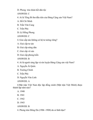 D. Phong trào đoàn kết dân tộc
ANSWER: C
4. Ai là Tổng Bí thư đầu tiên của Đảng Cộng sản Việt Nam?
A. Hồ Chí Minh
B. Trần Văn Cung
C. Trần Phú
D. Lê Hồng Phong
ANSWER: C
4. Giai cấp nào không có hệ tư tưởng riêng?
A. Giai cấp tư sản
B. Giai cấp nông dân
C. Giai cấp vô sản
D. Giai cấp phong kiến
ANSWER: B
4. Ai là người sáng lập và rèn luyện Đảng Cộng sản việt Nam?
A. Nguyễn Ái Quốc
B. Trường Chinh
C. Trần Phú
D. Nguyễn Văn Linh
ANSWER: A
4.Mặt trận Việt Nam độc lập đồng minh (Mặt trận Việt Minh) được
thành lập năm nào?
A. 1940
B. 1941
C. 1942
D. 1943
ANSWER: B
4. Phong trào Đông Du (1906 -1908) do ai lãnh đạo?
 