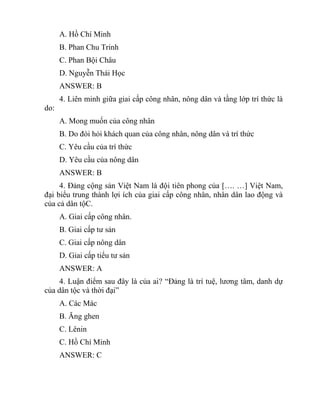 A. Hồ Chí Minh
B. Phan Chu Trinh
C. Phan Bội Châu
D. Nguyễn Thái Học
ANSWER: B
4. Liên minh giữa giai cấp công nhân, nông dân và tầng lớp trí thức là
do:
A. Mong muốn của công nhân
B. Do đòi hỏi khách quan của công nhân, nông dân và trí thức
C. Yêu cầu của trí thức
D. Yêu cầu của nông dân
ANSWER: B
4. Đảng cộng sản Việt Nam là đội tiên phong của […. …] Việt Nam,
đại biểu trung thành lợi ích của giai cấp công nhân, nhân dân lao động và
của cả dân tộC.
A. Giai cấp công nhân.
B. Giai cấp tư sản
C. Giai cấp nông dân
D. Giai cấp tiểu tư sản
ANSWER: A
4. Luận điểm sau đây là của ai? “Đảng là trí tuệ, lương tâm, danh dự
của dân tộc và thời đại”
A. Các Mác
B. Ăng ghen
C. Lênin
C. Hồ Chí Minh
ANSWER: C
 