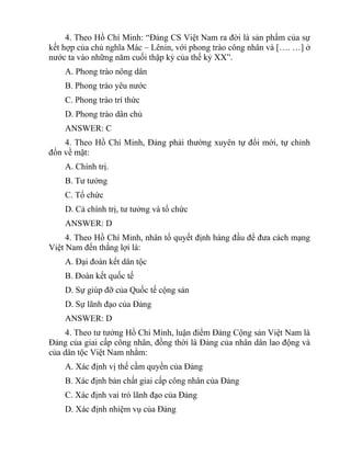 4. Theo Hồ Chí Minh: “Đảng CS Việt Nam ra đời là sản phẩm của sự
kết hợp của chủ nghĩa Mác – Lênin, với phong trào công nhân và […. …] ở
nước ta vào những năm cuối thập kỷ của thế kỷ XX”.
A. Phong trào nông dân
B. Phong trào yêu nước
C. Phong trào trí thức
D. Phong trào dân chủ
ANSWER: C
4. Theo Hồ Chí Minh, Đảng phải thường xuyên tự đổi mới, tự chỉnh
đốn về mặt:
A. Chính trị.
B. Tư tưởng
C. Tổ chức
D. Cả chính trị, tư tưởng và tổ chức
ANSWER: D
4. Theo Hồ Chí Minh, nhân tố quyết định hàng đầu để đưa cách mạng
Việt Nam đến thắng lợi là:
A. Đại đoàn kết dân tộc
B. Đoàn kết quốc tế
D. Sự giúp đỡ của Quốc tế cộng sản
D. Sự lãnh đạo của Đảng
ANSWER: D
4. Theo tư tưởng Hồ Chí Minh, luận điểm Đảng Cộng sản Việt Nam là
Đảng của giai cấp công nhân, đồng thời là Đảng của nhân dân lao động và
của dân tộc Việt Nam nhằm:
A. Xác định vị thế cầm quyền của Đảng
B. Xác định bản chất giai cấp công nhân của Đảng
C. Xác định vai trò lãnh đạo của Đảng
D. Xác định nhiệm vụ của Đảng
 