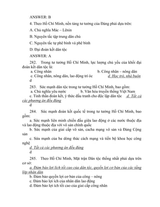 ANSWER: B
4. Theo Hồ Chí Minh, nền tảng tư tưởng của Đảng phải dựa trên:
A. Chủ nghĩa Mác – Lênin
B. Nguyên tắc tập trung dân chủ
C. Nguyên tắc tự phê bình và phê bình
D. Đại đoàn kết dân tộc
ANSWER: A
282. Trong tư tưởng Hồ Chí Minh, lực lượng chủ yếu của khối đại
đoàn kết dân tộc là:
a. Công nhân b. Công nhân – nông dân
c. Công nhân, nông dân, lao động trí óc d. Học trò, nhà buôn
d
283. Sức mạnh dân tộc trong tư tưởng Hồ Chí Minh, bao gồm:
a. Chủ nghĩa yêu nước b. Văn hóa truyền thống Việt Nam
c. Tinh thần đoàn kết, ý thức đấu tranh cho độc lập dân tộc d. Tất cả
các phương án đếu đúng
d
284. Sức mạnh đoàn kết quốc tế trong tư tưởng Hồ Chí Minh, bao
gồm:
a. Sức mạnh liên minh chiến đấu giữa lao động ở các nước thuộc địa
và lao động thuộc địa với vô sản chính quốc
b. Sức mạnh của giai cấp vô sản, cacha mạng vô sản và Đảng Cộng
sản
c. Sứa mạnh của ba dòng thác cách mạng và tiến bộ khoa học công
nghệ
d. Tất cả các phương án đếu đúng
d
285. Theo Hồ Chí Minh, Mặt trận Dân tộc thống nhất phải dựa trên
cơ sở:
a. Đảm bảo lợi lích tối cao của dân tộc, quyền lợi cơ bản của các tầng
lớp nhân dân
b. Đảm bảo quyền lợi cơ bản của công – nông
c. Đảm bảo lợi ích của nhân dân lao động
d. Đảm bảo lợi ích tối cao của giai cấp công nhân
 