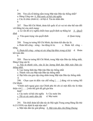 a
286. Tìm yếu tố không nằm trong Mặt trận Dân tộc thống nhất?
a. Đảng Cộng sản b. Nhà nước xã hội chủ nghĩa
c. Các tổ chức chính trị - xã hội d. Tòa án nhân dân
b
287. Theo Hồ Chí Minh, đoàn kết quốc tế có vai trò như thế nào đối
với thắng lợi của cách mạng:
a. Là vấn đề có ý nghĩa chiến lược quyết định sự thắng lợi b. Quyết
đinh
c. Vừa quan trọng vừa quyết định d. Quan trọng
b
288. Trong tư tưởng Hồ Chí Minh, đại đoàn kết dân tộc là:
a. Đoàn kết công – nông – lao động trí óc c. Đoàn kết công –
nông
b. Đoàn kết công – nông và các tầng lớp khác trong xã hội d. Đoàn
kết toàn dân
b
289. Theo tư tưởng Hồ Chí Minh, trong Mặt trận Dân tộc thống nhất,
Đảng Cộng sản là:
a. Vừa là thành viên, vừa là lực lượng lãnh đạo Mặt trận Dân tộc
thống nhất.
b. Lực lượng lãnh đạo Mặt trận Dân tộc thống nhất
c. Thành viên của Mặt trận Dân tộc thống nhất
d. Đại biểu của giai cấp công nhân trong Mặt trận Dân tộc thống nhất.
A
290. Chọn cụm từ điền vào chỗ trống [……] đúng với tư tưởng Hồ
Chí Minh:
“Chính sách ngoại giao của Chính phủ thì chỉ có một điều tức là thân
thiện với [……] trên thế giới để giữ gìn hòa
bình”
a. Các nước xã hội chủ nghĩa b. Các nước lớn
c. Tất cả các nước dân chủ d. Mọi nước
c
291. Tên khối đoàn kết dân tộc do Hội nghị Trung ương Đảng lần thứ
6 (11/1939) xác định là mặt trận nào?
a. Mặt trận dân tộc giải phóng b. Mặt trận dân chủ Đông Dương
 