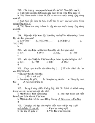 297. Chủ trương trong quan hệ quốc tế của Việt Nam hiện nay là:
a. Việt Nam sẵn sàng là bạn của các nước trong cộng đồng quốc tế.
b. Việt Nam muốn là bạn, là đối tác của các nước trong cộng đồng
quốc tế.
c. Việt Nam sẵn sàng là bạn, là đối tác tin cậy của các nước trong
cộng đồng quốc tế.
d. Việt Nam sẵn sàng là bạn tin cậy của các nước trong cộng đồng
quốc tế.
c
298. Mặt trận Việt Nam độc lập đồng minh (Việt Minh) được thành
lập vào thời gian nào?
a. 19/5/1940 b. 19/5/1941 c. 19/5/1942 d.
19/5 /1945
b
299. Mặt trận Liên -Việt được thành lập vào thời gian nào?
a. 1941 b. 1945 c. 1951 d. 1960
c
300. Mặt trận Tổ Quốc Việt Nam được thành lập vào thời gian nào?
a. 1941 b. 1945 c. 1951 d. 1955
d
301. Chọn cụm từ điền vào chỗ trống [……] để hoàn chỉnh câu thơ
của Hồ Chí Minh:
“Rằng đây bốn bể một nhà
[………] đều là anh em”
a. Lao động thế giới b. Bốn phương vô sản c. Đông tây nam
bắc d. Vàng đen trắng đỏ
d
302. Trong kháng chiến Chống Mỹ, Hồ Chí Minh đã thành công
trong việc xây dựng loại mặt trận nào?
a. Mặt trận đại đoàn kết dân tộc c. Mặt trận nhân dân tiến
bộ thế giới đoàn kết với Việt Nam
b. Mặt trận đoàn kết ba nước Đông Dương d. Cả a, b và c đều đúng
d
303. Động lực chủ đạo của sự phát triển nước ta hiện nay là gì?
a.Đại đoàn kết dân tộc c. Khoa học công nghệ
b. Sự ủng hộ quốc tế d. Vốn đầu tư nước ngoài
 