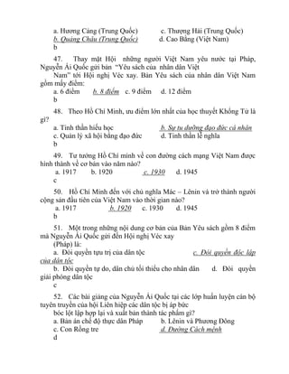 a. Hương Cảng (Trung Quốc) c. Thượng Hải (Trung Quốc)
b. Quảng Châu (Trung Quốc) d. Cao Bằng (Việt Nam)
b
47. Thay mặt Hội những người Việt Nam yêu nước tại Pháp,
Nguyễn Ái Quốc gửi bản “Yêu sách của nhân dân Việt
Nam” tới Hội nghị Véc xay. Bản Yêu sách của nhân dân Việt Nam
gồm mấy điểm:
a. 6 điểm b. 8 điểm c. 9 điểm d. 12 điểm
b
48. Theo Hồ Chí Minh, ưu điểm lớn nhất của học thuyết Khổng Tử là
gì?
a. Tinh thần hiếu học b. Sự tu dưỡng đạo đức cá nhân
c. Quản lý xã hội bằng đạo đức d. Tinh thần lễ nghĩa
b
49. Tư tưởng Hồ Chí minh về con đường cách mạng Việt Nam được
hình thành về cơ bản vào năm nào?
a. 1917 b. 1920 c. 1930 d. 1945
c
50. Hồ Chí Minh đến với chủ nghĩa Mác – Lênin và trở thành người
cộng sản đầu tiên của Việt Nam vào thời gian nào?
a. 1917 b. 1920 c. 1930 d. 1945
b
51. Một trong những nội dung cơ bản của Bản Yêu sách gồm 8 điểm
mà Nguyễn Ái Quốc gửi đến Hội nghị Véc xay
(Pháp) là:
a. Đòi quyền tựu trị của dân tộc c. Đòi quyền độc lập
của dân tộc
b. Đòi quyền tự do, dân chủ tối thiểu cho nhân dân d. Đòi quyền
giải phóng dân tộc
c
52. Các bài giảng của Nguyễn Ái Quốc tại các lớp huấn luyện cán bộ
tuyên truyền của hội Liên hiệp các dân tộc bị áp bức
bóc lột lập hợp lại và xuất bản thành tác phẩm gì?
a. Bản án chế độ thực dân Pháp b. Lênin và Phương Đông
c. Con Rồng tre d. Đường Cách mệnh
d
 