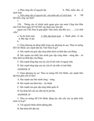 a. Phải cứng rắn về nguyên tắc b. Phải mềm dẻo về
sách lược
c. Vừa cứng rắn về nguyên tắc, vừa mềm dẻo về sách lược d. “Dĩ
bất biến, ứng vạn biến”
c
310. Thông cáo về chính sách ngoại giao của nước Cộng hòa Dân
chủ Việt Nam ngày 03/10/1945 xác định mục tiêu đối
ngoại của Việt Nam là góp phần “đưa nước nhà đến sự [……] và vĩnh
viễn”.
a. Tự do hoàn toàn b. Độc lập hoàn toàn c. Hạnh phúc vô tận
d. Độc lập vô tận
b
5. Chọn phương án đúng nhất trong các phương án sau: Theo tư tưởng
Hồ Chí Minh, sức mạnh dân tộc Việt Nam là gì?
A. Sức mạnh của giai cấp công nhân dưới sự lãnh đạo của Đảng.
B. Sức mạnh của khối liên minh giai cấp công nhân - nông dân – trí
thức dưới sự lãnh đạo của Đảng.
C. Sức mạnh tổng hợp của các yếu tố nội sinh và ngoại sinh.
D. Sức mạnh tổng hợp của các yếu tố vật chất và tinh thần.
ANSWER: D
5. Chọn phương án sai: Theo tư tưởng Hồ Chí Minh, sức mạnh thời
đại bao gồm yếu tố nào?
A. Sức mạnh của liên minh công – nông.
B. Sức mạnh của khoa học – kỷ thuật.
C. Sức mạnh của giai cấp công nhân quốc tế.
D. Sự đoàn kết của các dân tộc bị áp bức.
ANSWER: D
5. Theo tư tưởng Hồ Chí Minh, động lực chủ yếu của sự phát triển
nước ta là gì?
A. Tài nguyên thiên nhiên phóng phú.
B. Đại đoàn kết dân tộc.
 
