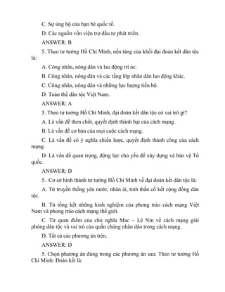 C. Sự ủng hộ của bạn bè quốc tế.
D. Các nguồn vốn viện trợ đầu tư phát triển.
ANSWER: B
5. Theo tư tưởng Hồ Chí Minh, nền tảng của khối đại đoàn kết dân tộc
là:
A. Công nhân, nông dân và lao động trí óc.
B. Công nhân, nông dân và các tầng lớp nhân dân lao động khác.
C. Công nhân, nông dân và những lực lượng tiến bộ.
D. Toàn thể dân tộc Việt Nam.
ANSWER: A
5. Theo tư tưởng Hồ Chí Minh, đại đoàn kết dân tộc có vai trò gì?
A. Là vấn đề then chốt, quyết định thành bại của cách mạng.
B. Là vấn đề cơ bản của mọi cuộc cách mạng.
C. Là vấn đề có ý nghĩa chiến lược, quyết định thành công của cách
mạng.
D. Là vấn đề quan trọng, động lực chủ yếu để xây dựng và bảo vệ Tổ
quốc.
ANSWER: D
5. Cơ sở hình thành tư tưởng Hồ Chí Minh về đại đoàn kết dân tộc là:
A. Từ truyền thống yêu nước, nhân ái, tinh thần cố kết cộng đồng dân
tộc.
B. Từ tổng kết những kinh nghiệm của phong trào cách mạng Việt
Nam và phong trào cách mạng thế giới.
C. Từ quan điểm của chủ nghĩa Mac – Lê Nin về cách mạng giải
phóng dân tộc và vai trò của quần chúng nhân dân trong cách mạng.
D. Tất cả các phương án trên.
ANSWER: D
5. Chọn phương án đúng trong các phương án sau: Theo tư tưởng Hồ
Chí Minh: Đoàn kết là:
 