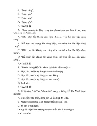 A. “Điếm sáng”.
B. “Điểm mẹ”.
C. “Điểm lớn”.
D. “Điểm gốc”.
ANSWER: B
5. Chọn phương án đúng trong các phương án sau theo lời dạy của
Chủ tịch Hồ Chí Minh:
A. “Khó trăm lần không dân cũng chịu, dễ vạn lần dân liệu cũng
xong”.
B. “Dễ vạn lần không dân cũng chịu, khó trăm lần dân liệu cũng
xong”.
C. “Khó vạn lần không dân cũng chịu, dễ trăm lần dân liệu cũng
xong”.
D. “Dễ mười lần không dân cũng chịu, khó trăm lần dân liệu cũng
xong”.
ANSWER: D
5. Theo tư tưởng Hồ Chí Minh, đại đoàn kết dân tộc là:
A. Mục tiêu, nhiệm vụ hàng đầu của cách mạng.
B. Mục tiêu, nhiệm vụ hàng đầu của Đảng.
C. Mục tiêu, nhiệm vụ hàng đầu của dân tộc.
D. Cả b và c.
ANSWER: D
5. Khái niệm “dân” và “nhân dân” trong tư tưởng Hồ Chí Minh được
hiểu là:
A. Giai cấp công nhân, nông dân và tầng lớp trí thức.
B. Mọi con dân nước Việt, mọi con rồng cháu Tiên.
C. 54 dân tộc anh em.
D. Người Việt Nam ở trong nước và kiều bào ở nước ngoài.
ANSWER: D
 