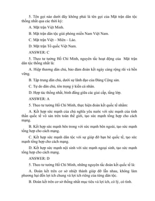 5. Tên gọi nào dưới đây không phải là tên gọi của Mặt trận dân tộc
thống nhất qua các thời kỳ:
A. Mặt trận Việt Minh.
B. Mặt trận dân tộc giải phóng miền Nam Việt Nam.
C. Mặt trận Việt – Miên – Lào.
D. Mặt trận Tổ quốc Việt Nam.
ANSWER: C
5. Theo tư tưởng Hồ Chí Minh, nguyên tắc hoạt động của Mặt trận
dân tộc thống nhất là:
A. Hiệp thương dân chủ, bảo đảm đoàn kết ngày càng rộng rãi và bền
vững.
B. Tập trung dân chủ, dưới sự lãnh đạo của Đảng Cộng sản.
C. Tự do dân chủ, tôn trọng ý kiến cá nhân.
D. Hợp tác thống nhất, bình đẳng giữa các giai cấp, tầng lớp.
ANSWER: A
5. Theo tư tưởng Hồ Chí Minh, thực hiện đoàn kết quốc tế nhằm:
A. Kết hợp sức mạnh của chủ nghĩa yêu nước với sức mạnh của tinh
thần quốc tế vô sản trên toàn thế giới, tạo sức mạnh tổng hợp cho cách
mạng.
B. Kết hợp sức mạnh bên trong với sức mạnh bên ngoài, tạo sức mạnh
tổng hợp cho cách mạng.
C. Kết hợp sức mạnh dân tộc với sự giúp đỡ bạn bè quốc tế, tạo sức
mạnh tổng hợp cho cách mạng.
D. Kết hợp sức mạnh nội sinh với sức mạnh ngoại sinh, tạo sức mạnh
tổng hợp cho cách mạng.
ANSWER: D
5. Theo tư tưởng Hồ Chí Minh, những nguyên tắc đoàn kết quốc tế là:
A. Đoàn kết trên cơ sở nhiệt thành giúp đỡ lẫn nhau, không làm
phương hại đến lợi ích chung và lợi ích riêng của từng dân tộc.
B. Đoàn kết trên cơ sở thống nhất mục tiêu và lợi ích, có lý, có tình.
 