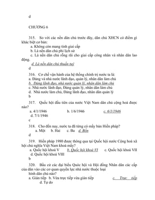 d
CHƯƠNG 6
315. So với các nền dân chủ trước đây, dân chủ XHCN có điểm gì
khác biệt cơ bản:
a. Không còn mang tính giai cấp
b. Là nền dân chủ phi lịch sử
c. Là nền dân chủ rỗng rãi cho giai cấp công nhân và nhân dân lao
động.
d. Là nền dân chủ thuần tuý
d
316. Cơ chế vận hành của hệ thống chính trị nước ta là:
a. Đảng và nhà nước lãnh đạo, quản lý, nhân dân làm chủ
b. Đảng lãnh đạo, nhà nước quản lý, nhân dân làm chủ
c. Nhà nước lãnh đạo, Đảng quản lý, nhân dân làm chủ
d. Nhà nước làm chủ, Đảng lãnh đạo, nhân dân quản lý
b
317. Quốc hội đầu tiên của nước Việt Nam dân chủ cộng hoà được
nào?
a. 4/1/1946 b. 1/6/1946 c. 6/1/1946
d. 7/1/1946
c
318. Cho đến nay, nước ta đã từng có mấy bản Hiến pháp?
a. Một b. Hai c. Ba d. Bốn
d
319. Hiến pháp 1980 được thông qua tại Quốc hội nước Cộng hoà xã
hội chủ nghĩa Việt Nam khoá mấy?
a. Quốc hội khoá V b. Quốc hội khoá VI c. Quốc hội khoá VII
d. Quốc hội khoá VIII
b
320. Bầu cử các đại biểu Quóc hội và Hội đồng Nhân dân các cấp
của dân vào các cơ quan quyền lực nhà nước thuộc loại
hình dân chủ nào?
a. Gián tiếp b. Vừa trực tiếp vừa gián tiếp c. Trực tiếp
d. Tự do
 