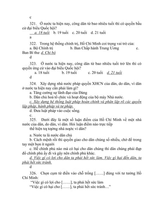 c
321. Ở nước ta hiện nay, công dân từ bao nhiêu tuổi thì có quyền bầu
cử đại biểu Quốc hội?
a. 18 tuổi b. 19 tuổi c. 20 tuổi d. 21 tuổi
a
322. Trong hệ thống chính trị, Hồ Chí Minh coi trọng vai trò của:
a. Bộ Chính trị b. Ban Chấp hành Trung Ương c.
Ban Bí thư d. Chi bộ
d
323. Ở nước ta hiện nay, công dân từ bao nhiêu tuổi trở lên thì có
quyền ứng cử vào đại biểu Quốc hội?
a. 18 tuổi b. 19 tuổi c. 20 tuổi d. 21 tuổi
d
324. Xây dựng nhà nước pháp quyền XHCN của dân, do dân, vì dân
ở nước ta hiện nay cần phải làm gì?
a. Tăng cường sự lãnh đạo của Đảng
b. Dân chủ hoá tổ chức và hoạt động của bộ máy Nhà nước.
c. Xây dựng hệ thống luật pháp hoàn chỉnh và phân lập rõ các quyền
lập pháp, hành pháp và tư pháp.
d. Đưa luật pháp vào cuộc sống.
c.
325. Dưới đây là một số luận điểm của Hồ Chí Minh về một nhà
nước của dân, do dân, vì dân. Hỏi luận điểm nào trực tiếp
thể hiện tƣ tƣởng nhà nƣớc vì dân?
a. Nước ta là nước dân chủ
b. Cách mệnh rồi thì quyền giao cho dân chúng số nhiều, chớ để trong
tay một bọn ít người
c. Hễ chính phủ nào mà có hại cho dân chúng thì dân chúng phải đạp
đổ chính phủ ấy đi và gây nên chính phủ khác.
d. Việc gì có lợi cho dân ta phải hết sức làm. Việc gì hại đến dân, ta
phải hết sức tránh.
d
326. Chọn cụm từ điền vào chỗ trống [……] đúng với tư tưởng Hồ
Chí Minh:
“Việc gì có lợi cho [……], ta phải hết sức làm
“Việc gì có hại cho [……], ta phải hết sức tránh…”
 